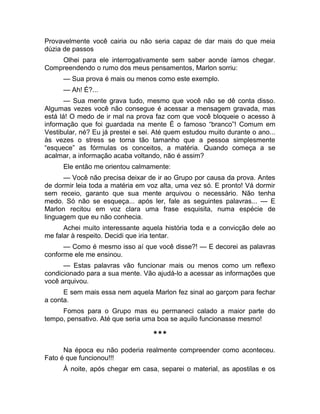 Provavelmente você cairia ou não seria capaz de dar mais do que meia 
dúzia de passos 
Olhei para ele interrogativamente sem saber aonde íamos chegar. 
Compreendendo o rumo dos meus pensamentos, Marlon sorriu: 
— Sua prova é mais ou menos como este exemplo. 
— Ah! É?... 
— Sua mente grava tudo, mesmo que você não se dê conta disso. 
Algumas vezes você não consegue é acessar a mensagem gravada, mas 
está lá! O medo de ir mal na prova faz com que você bloqueie o acesso à 
informação que foi guardada na mente É o famoso “branco”! Comum em 
Vestibular, né? Eu já prestei e sei. Até quem estudou muito durante o ano... 
às vezes o stress se torna tão tamanho que a pessoa simplesmente 
“esquece” as fórmulas os conceitos, a matéria. Quando começa a se 
acalmar, a informação acaba voltando, não é assim? 
Ele então me orientou calmamente: 
— Você não precisa deixar de ir ao Grupo por causa da prova. Antes 
de dormir leia toda a matéria em voz alta, uma vez só. E pronto! Vá dormir 
sem receio, garanto que sua mente arquivou o necessário. Não tenha 
medo. Só não se esqueça... após ler, fale as seguintes palavras... — E 
Marlon recitou em voz clara uma frase esquisita, numa espécie de 
linguagem que eu não conhecia. 
Achei muito interessante aquela história toda e a convicção dele ao 
me falar à respeito. Decidi que iria tentar. 
— Como é mesmo isso aí que você disse?! — E decorei as palavras 
conforme ele me ensinou. 
— Estas palavras vão funcionar mais ou menos como um reflexo 
condicionado para a sua mente. Vão ajudá-lo a acessar as informações que 
você arquivou. 
E sem mais essa nem aquela Marlon fez sinal ao garçom para fechar 
a conta. 
Fomos para o Grupo mas eu permaneci calado a maior parte do 
tempo, pensativo. Até que seria uma boa se aquilo funcionasse mesmo! 
*** 
Na época eu não poderia realmente compreender como aconteceu. 
Fato é que funcionou!!! 
À noite, após chegar em casa, separei o material, as apostilas e os 
 