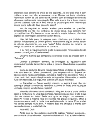 exercícios que cairiam na prova do dia seguinte. Já era tarde mas li com 
cuidado e em voz alta, exatamente como Marlon me havia orientado. 
Pronunciei por fim as tais palavras e fui dormir com a sensação de que não 
absorvera praticamente nada daquilo. Mas valia a pena tirar a limpo, mesmo 
que me custasse nota baixa. Pelo menos eu provava para mim mesmo que 
aquela teoria toda não dava tão certo assim! 
No dia seguinte eu estava ansioso para receber as questões. 
Sinceramente eu não me lembrava de muita coisa, mas também nem 
procurei lembrar. Em breve eu ia ver se minha mente tinha ou não tinha 
captado as informações conforme Marlon dissera. 
Não dei bola para os colegas mais criteriosos que insistiam em 
decorar furiosamente os últimos pontos. Furtivamente alguns outros davam 
as últimas checadinhas em suas “colas” feitas debaixo da carteira, na 
manga da camisa, na calculadora, na borracha... 
E eu nem aí, fiquei na minha e não me preocupei. Fiz questão de não 
decorar coisa alguma. Queria só ver! 
Observei Camila que comparava exercícios feitos às pressas com a 
“Estranha”. 
Quando o professor distribuiu as avaliações eu aguardava com 
ansiedade incontida, tamborilando sobre a carteira. Havia testes e questões 
escritas. 
Como de costume dei uma rápida vista d'olhos em todas as questões. 
Não senti nenhum “efeito paranormal”, para surpresa minha. Esperei um 
pouco e como nada acontecesse, comecei a resolver os exercícios. Achei a 
prova muito fácil, respondi rapidamente sem grandes dificuldades, a matéria 
fluía com facilidade. Saí logo, mas também um pouco frustrado: 
— Caramba! — Pensei comigo mesmo. — Agora é que não vou 
conseguir chegar a conclusão nenhuma. A prova foi muito bico! Qualquer 
um fazia, mesmo sem ter lido a matéria! 
Mas não foi o que a turma comentou. Ninguém achou a prova tão fácil 
assim e minha nota foi uma das melhores. Coincidência ou não, o fato é que 
não me convenceu muito. Seria uma gota de Magia... ou somente o 
acaso?!! Repeti o mesmo ritual de estudos nas provas seguintes, afinal o 
ano estava encerrando e havia uma avaliação atrás da outra. E eu acabei 
me saindo sempre muito bem. A matéria toda me chegava à mente com 
tremenda clareza e muita fluência. 
Acaso??? Ora!! 
Ainda que eu não pudesse realmente explicar “porque” acontecia... 
era como me dissera Marlon... realmente acontecia!!! E eu achei o máximo! 
 