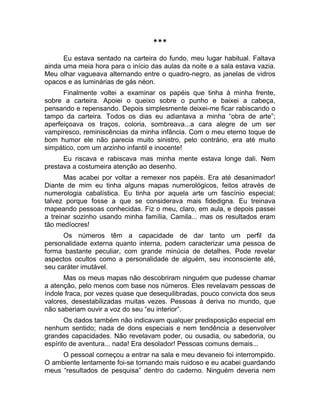 *** 
Eu estava sentado na carteira do fundo, meu lugar habitual. Faltava 
ainda uma meia hora para o início das aulas da noite e a sala estava vazia. 
Meu olhar vagueava alternando entre o quadro-negro, as janelas de vidros 
opacos e as luminárias de gás néon. 
Finalmente voltei a examinar os papéis que tinha à minha frente, 
sobre a carteira. Apoiei o queixo sobre o punho e baixei a cabeça, 
pensando e repensando. Depois simplesmente deixei-me ficar rabiscando o 
tampo da carteira. Todos os dias eu adiantava a minha “obra de arte”; 
aperfeiçoava os traços, coloria, sombreava...a cara alegre de um ser 
vampiresco, reminiscências da minha infância. Com o meu eterno toque de 
bom humor ele não parecia muito sinistro, pelo contrário, era até muito 
simpático, com um arzinho infantil e inocente! 
Eu riscava e rabiscava mas minha mente estava longe dali. Nem 
prestava a costumeira atenção ao desenho. 
Mas acabei por voltar a remexer nos papéis. Era até desanimador! 
Diante de mim eu tinha alguns mapas numerológicos, feitos através de 
numerologia cabalística. Eu tinha por aquela arte um fascínio especial; 
talvez porque fosse a que se considerava mais fidedigna. Eu treinava 
mapeando pessoas conhecidas. Fiz o meu, claro, em aula, e depois passei 
a treinar sozinho usando minha família, Camila... mas os resultados eram 
tão medíocres! 
Os números têm a capacidade de dar tanto um perfil da 
personalidade externa quanto interna, podem caracterizar uma pessoa de 
forma bastante peculiar, com grande minúcia de detalhes. Pode revelar 
aspectos ocultos como a personalidade de alguém, seu inconsciente até, 
seu caráter imutável. 
Mas os meus mapas não descobriram ninguém que pudesse chamar 
a atenção, pelo menos com base nos números. Eles revelavam pessoas de 
índole fraca, por vezes quase que desequilibradas, pouco convicta dos seus 
valores, desestabilizadas muitas vezes. Pessoas à deriva no mundo, que 
não saberiam ouvir a voz do seu “eu interior”. 
Os dados também não indicavam qualquer predisposição especial em 
nenhum sentido; nada de dons especiais e nem tendência a desenvolver 
grandes capacidades. Não revelavam poder, ou ousadia, ou sabedoria, ou 
espírito de aventura... nada! Era desolador! Pessoas comuns demais... 
O pessoal começou a entrar na sala e meu devaneio foi interrompido. 
O ambiente lentamente foi-se tornando mais ruidoso e eu acabei guardando 
meus “resultados de pesquisa” dentro do caderno. Ninguém deveria nem 
 