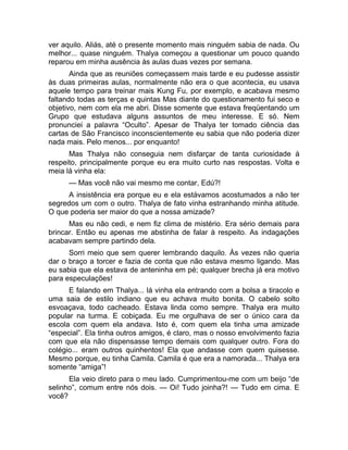 ver aquilo. Aliás, até o presente momento mais ninguém sabia de nada. Ou 
melhor... quase ninguém. Thalya começou a questionar um pouco quando 
reparou em minha ausência às aulas duas vezes por semana. 
Ainda que as reuniões começassem mais tarde e eu pudesse assistir 
às duas primeiras aulas, normalmente não era o que acontecia, eu usava 
aquele tempo para treinar mais Kung Fu, por exemplo, e acabava mesmo 
faltando todas as terças e quintas Mas diante do questionamento fui seco e 
objetivo, nem com ela me abri. Disse somente que estava freqüentando um 
Grupo que estudava alguns assuntos de meu interesse. E só. Nem 
pronunciei a palavra “Oculto”. Apesar de Thalya ter tomado ciência das 
cartas de São Francisco inconscientemente eu sabia que não poderia dizer 
nada mais. Pelo menos... por enquanto! 
Mas Thalya não conseguia nem disfarçar de tanta curiosidade à 
respeito, principalmente porque eu era muito curto nas respostas. Volta e 
meia lá vinha ela: 
— Mas você não vai mesmo me contar, Edú?! 
A insistência era porque eu e ela estávamos acostumados a não ter 
segredos um com o outro. Thalya de fato vinha estranhando minha atitude. 
O que poderia ser maior do que a nossa amizade? 
Mas eu não cedi, e nem fiz clima de mistério. Era sério demais para 
brincar. Então eu apenas me abstinha de falar à respeito. As indagações 
acabavam sempre partindo dela. 
Sorri meio que sem querer lembrando daquilo. Às vezes não queria 
dar o braço a torcer e fazia de conta que não estava mesmo ligando. Mas 
eu sabia que ela estava de anteninha em pé; qualquer brecha já era motivo 
para especulações! 
E falando em Thalya... lá vinha ela entrando com a bolsa a tiracolo e 
uma saia de estilo indiano que eu achava muito bonita. O cabelo solto 
esvoaçava, todo cacheado. Estava linda como sempre. Thalya era muito 
popular na turma. E cobiçada. Eu me orgulhava de ser o único cara da 
escola com quem ela andava. Isto é, com quem ela tinha uma amizade 
“especial”. Ela tinha outros amigos, é claro, mas o nosso envolvimento fazia 
com que ela não dispensasse tempo demais com qualquer outro. Fora do 
colégio... eram outros quinhentos! Ela que andasse com quem quisesse. 
Mesmo porque, eu tinha Camila. Camila é que era a namorada... Thalya era 
somente “amiga”! 
Ela veio direto para o meu lado. Cumprimentou-me com um beijo “de 
selinho”, comum entre nós dois. — Oi! Tudo joinha?! — Tudo em cima. E 
você? 
 