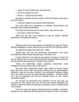 — Legal. Vi meu pai estes dias, coisa tão rara! 
— Ah, é? E já viajou de novo? 
— Pois é! — Thalya deu de ombros. 
Ela logo se esqueceu do pai e passou a falar do Herbert, entre risos e 
com bom humor. 
— Você não imagina o que aquele coelho aprontou! 
Era muito difícil vê-la cabisbaixa ou irritadiça. Conversamos com 
animação até a entrada do professor. 
Foi lá pelo meio da aula que me veio a idéia, meio que do nada: 
— Vou fazer o mapa da Thalya! 
Olhei para ela que, meio perdida no meio do cabelo, distraída 
desenhava na margem do caderno. 
*** 
Dediquei parte do final de semana à confecção do mapa de Thalya. 
Estava empolgado e curioso. Não sei por que não tinha me lembrado antes! 
“Eu gostaria de saber mais sobre ela.”, refleti. 
Aquele algo mais que ela dificilmente demonstraria, que ficaria 
escondido até mesmo diante daqueles que a conhecem mui 
to bem. Queria ter uma idéia do que estava no âmago, no íntimo do 
seu ser. Mesmo que eu não me sentisse de fato romanticamente atraído por 
ela era divertida aquela pequena “invasão de privacidade. 
Thalya era carismática, alegre, simpática, extrovertida, muito 
inteligente...isso eu já sabia. Mas o quê mais?!? 
Eu queria abrir aquela porta dentro dela, espiar um pouco; queria 
olhar além dos muros, além dos jardins externos da sua personalidade. 
Adentrar a casa da sua vida, conhecer a sua verdadeira natureza, chegar 
até o seu quarto, ver como as coisas estavam dispostas... lá dentro! Saber 
se o que eu enxergava por fora era verdade mesmo ou não. Queria 
conhecê-la melhor! 
Os números me permitiriam isto, poderiam me dar uma dica, um 
vislumbre. Eu não estava mais a fim de viver uma mentira idealizada. De 
repente a feitura do mapa me pareceu uma abertura rumo à verdade sobre 
minha amiga. 
E fiz, fiz o mapa com esmero. Quando terminei o trabalho, no entanto, 
deparei-me com algo que definitivamente não esperava. Olhei o resultado, 
 