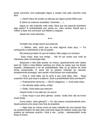 tentei encontrar uma explicação lógica e acabei indo pelo caminho mais 
fácil: 
— Claro!! Devo ter errado os cálculos em algum ponto! Refiz tudo. 
E obtive os mesmos resultados. Caramba.......! 
Agora eu não entendia mais nada. Será que era possível acontecer 
algo assim? A probabilidade era, penso eu, meio remota. Decidi que o 
melhor a fazer era conversar com Marlon a respeito. 
Aquilo era muito estranho... 
*** 
Contatei meu amigo assim que possível. 
— Marlon, olha, acho que eu errei alguma coisa aqui. — Fui 
começando e estendendo a ele os papéis. 
Ele parecia já saber do que se tratava. Nem pegou os números. 
Essa moça, essa sua amiga... não foi por acaso que você se 
interessou pela numerologia dela. 
Desprezei o fato dele acertar na mosca, aparentemente sem dados 
para tal. Volta e meia Marlon acertava em cheio as coisas que me diziam 
respeito, ultrapassava a lei da probabilidade. Mas eu já estava de certa 
forma acostumado. E como ele já parecia inteirado do assunto, 
simplesmente prossegui, sem perder muito tempo com explicações. 
— Pois é, você sabe, sei lá como é que você sabe, mas... fiquei 
surpreso! Acho que essa é a palavra. Qual a possibilidade disto acontecer?! 
— Praticamente nenhuma. — Ele foi categórico. — Você sabe disso. 
— Os cálculos estão certos, então! 
— Estão. Você sabia que estavam. 
Inspirei fundo e me calei por um pouco. 
— Essa moça é sua alma gêmea. Juntos, vocês dois vão se tornar 
muito fortes. 
Como assim, alma gêmea?! — Eu não estava compreendendo bem. 
Aquilo parecia uma coisa meio fora de propósito. 
— Algo mais ou menos como as duas metades de uma laranja! Que 
se complementam! Ao lado dela você será capaz de realizar coisas que não 
poderia se estivesse sozinho. Você e ela... juntos... representarão muita 
força no futuro. 
 