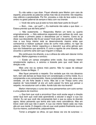 Eu não sabia o que dizer. Fiquei olhando para Marlon com cara de 
espanto, procurando as palavras certas mas não as encontrei. Ele respeitou 
meu silêncio e perplexidade. Por fim, encostou a mão de leve sobre o meu 
ombro no gesto paternal de sempre e falou com voz branda: 
— Você não acha que já está na hora dela fazer parte do Grupo? 
— Bom... mas... por quê? — Eu realmente não sabia o que dizer. — 
Estava previsto que ela faria parte? 
— Não exatamente. — Respondeu Marlon um tanto ou quanto 
enigmaticamente. — Nós estávamos esperando que partisse de você, que 
você desse o primeiro passo e descobrisse por si mesmo. Como eu já 
disse: sua descoberta não foi por acaso! Você pode não perceber, Eduardo, 
mas a sua força interior está se desenvolvendo mesmo antes que 
comecemos a realizar qualquer coisa de cunho mais prático, no rigor da 
palavra. Esta força interior capacitou-o a descobrir sua alma gêmea sem 
que nós tivéssemos que apontá-la. É como a agulha de uma bússola, que 
encontra o caminho certo sem que ninguém o indique. 
Ele continuava me olhando, e eu o olhava de volta sem desviar minha 
atenção. Marlon pigarreou e concluiu: 
— Existe um campo energético entre vocês. Sua energia interior 
simplesmente captou-o, e acionou a bússola para que você fosse em 
direção a ela. 
Mais uma vez eu estava meio pasmo. Não fui capaz de esboçar 
reação. Coisas da Magia...? 
Mas fiquei pensando a respeito. Era verdade que nós nos dávamos 
bem, bem até demais se fosse levar em consideração a minha índole. Eu a 
compreendia e era compreendido. Havia cumplicidade entre nós, essa era a 
verdade, um elo forte desde o início. Mas daí a ver Thalya como uma 
espécie de “cara-metade” já era um outro passo! Eu teria que pensar a 
respeito, me acostumar com a idéia. Aonde tudo isto nos levaria? 
Marlon interrompeu o curso dos meus pensamentos com outro sorriso 
e uma palavra de incentivo: 
— Que bom que você a encontrou! Que você soube seguir a direção 
certa! Que bom que você está aprendendo a escutar e seguir a sua voz 
interior. Eu sei que você não compreende bem o que eu estou te dizendo 
agora, talvez pensando que tenha sido tudo mera coincidência. Mas em 
breve você verá que não é assim. A sua voz interior falará cada vez mais 
alto em sua mente. E chegará o dia em que você poderá finalmente ouvi-la. 
Ouvi-la mesmo, audivelmente, palpavelmente. 
Tornei a arregalar os olhos, só que dessa vez era de surpresa: — 
 