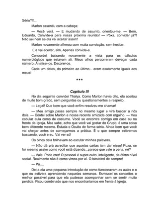 Sério?!!... 
Marlon assentiu com a cabeça: 
— Você verá. — E mudando de assunto, orientou-me. — Bem, 
Eduardo, Convide-a para nossa próxima reunião! — Pôxa, convidar já?! 
Não sei nem se ela vai aceitar assim! 
Marlon novamente afirmou com muita convicção, sem hesitar: 
Ela vai aceitar, sim. Apenas convide-a. 
Concordei baixando novamente a vista para os cálculos 
numerológicos que estavam ali. Meus olhos percorreram devagar cada 
número. Analisei-os. Decorei-os. 
Cada um deles, do primeiro ao último... eram exatamente iguais aos 
meus! 
*** 
Capítulo III 
No dia seguinte convidei Thalya. Como Marlon havia dito, ela aceitou 
de muito bom grado, sem perguntas ou questionamentos a respeito. 
— Legal! Que bom que você enfim resolveu me chamar! 
— Meu amigo passa sempre no mesmo lugar e virá buscar a nós 
dois. — Contei sobre Marlon e nossa recente amizade com orgulho. — Vou 
cabular aula como de costume. Você se encontra comigo em casa ou na 
frente da Igreja. Mas sabe, acho que você vai gostar do Grupo, é uma coisa 
bem diferente mesmo. Estuda o Oculto de forma séria. Ainda bem que você 
vai chegar antes de começarmos a prática. É o que sempre estivemos 
buscando, você e eu. Vai ver só! 
Os olhos dela brilhavam ao escutar minhas palavras. 
— Não dá prá acreditar que aquelas cartas iam dar nisso! Puxa, se 
for mesmo assim como você está dizendo...parece que vale a pena, né? 
— Vale. Pode crer! O pessoal é super-culto, inteligente, de ótimo nível 
social. Realmente não é como vimos por aí. O besteirol de sempre! 
— Pô.... 
Dei a ela uma pequena introdução de como funcionavam as aulas e o 
que eu estivera aprendendo naquelas semanas. Esmiucei os conceitos o 
melhor possível para que ela pudesse acompanhar sem se sentir muito 
perdida. Ficou combinado que nos encontraríamos em frente à Igreja. 
 