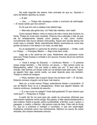 Na noite seguinte ela estava mais animada do que eu. Quando o 
carro de Marlon apontou eu avisei: 
— É ele! 
— Uau... — Thalya não conseguiu conter o murmúrio de admiração. 
— É nesse cairão que nós vamos?... 
Eu fiz que sim com a cabeça mas reiterei logo: 
— Mas eles são gente boa, viu? Não são metidos, nem nada! 
Como sempre Marlon vinha no banco de trás e havia dois homens na 
frente. Thalya foi muito bem recebida. Chamou-me a atenção o fato de que 
ela foi simplesmente tratada como pessoa, e não como mulher: 
incrivelmente não houve olhares insinuantes. Aquilo sem dúvida deixou-me 
muito mais à vontade. Muito naturalmente Marlon acomodou-se numa das 
pontas do banco e me deixou ir no meio, ao lado dela. 
Eu os apresentei e o percurso foi ameno e agradável. — Então, você 
é a Thalya... — Principiou Marlon. — Seja muito bem vinda. 
Logo ele a fez sentir-se em casa. Realmente não precisava muito 
para que Thalya ficasse à vontade e em poucos minutos ela já era senhora 
da situação. 
— Você é amiga do Eduardo. — Continuou Marlon. — E portanto 
nossa amiga também. — Ele brincou um pouco. — Nós somos como os 
Mosqueteiros, sabe? “Um por todos e todos por um”. E isso não é só 
chavão, não! Somos um Grupo onde um vai sempre lutar pelo outro. Assim, 
se alguém fizer algo contra vocês, vai estar fazendo para nós também. 
Thalya riu diante do exagero: 
— Pôxa, também não é assim! Quem iria me fazer mal? — É. De fato. 
Estando conosco ninguém vai te fazer mal mesmo. 
Nem eu, e muito menos Thalya, entendemos direito o comentário. O 
voz de Marlon ficou no ar e desapareceu. Antes que alguém falasse, ele 
mesmo continuou, mudando de assunto. 
— E o seu curso no colégio? Você está gostando? É isso mesmo que 
você quer? — Perguntou à Thalya. 
A partir daí foi um pulo para dar vazão às conversas informais que 
estimularam bastante minha amiga. Ela passou a falar descontraidamente e 
sem rodeios. Sobre a escola, sobre a publicidade, a família, o pai, o piano, o 
papagaio, o coelho, a Marilyn, não parava mais de falar. Falou até do Kung 
Fu, que eu a ensinara a manejar o nunchaku, e que era super-legal. 
Acabamos contando como nos conhecemos, falamos um pouco da nossa 
amizade, dos nossos interesses comuns. 
 