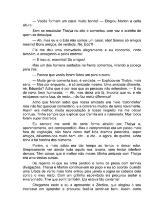 — Vocês formam um casal muito bonito! — Elogiou Marlon a certa 
altura. 
Sem se encabular Thalya riu alto e comentou com voz e arzinho de 
quem se desculpa: 
— Ah, mas eu e o Edú não somos um casal, não! Somos só amigos 
mesmo! Bons amigos, de verdade. Né, Edú?! 
Ela me deu uma cotovelada alegremente e eu concordei, rindo 
também, e abraçando-a pelos ombros: 
— E isso aí, maninha! Só amigos! 
Mas um dos homens sentados na frente comentou, virando a cabeça 
para trás: 
— Parece que vocês foram feitos um para o outro. 
— Muita gente comenta isso, é verdade. — Explicou-se Thalya, mais 
séria. — Mas por enquanto... é só amizade mesmo. Uma amizade diferente, 
né, Eduardo? Acho que é por isso que as pessoas não entendem. — E riu 
de novo, bem humorada. — Ah, mas deixa prá lá. Importa que eu e ele 
estejamos numa boa, de resto... não faz muita diferença! 
Acho que Marlon sabia que nossa amizade era meio “coloridinha” 
mas não fez qualquer comentário, e a conversa mudou de rumo novamente. 
Assim era melhor, muita especulação à nosso respeito iria me deixar 
confuso. Tinha sempre que explicar que Camila era a namorada. Mas todos 
foram super discretos. 
Eu sempre me senti de certa forma atraído por Thalya e, 
aparentemente, era correspondido. Mas o compromisso era um passo meio 
fora de cogitação, não havia como dar! Nós éramos parecidos, super 
amigos, dávamos-nos muito bem, etc... e etc... e agora, de quebra, ainda 
tinha a tal história dos números. 
Porém, o mais sábio era dar tempo ao tempo e deixar rolar. 
Simplesmente ver aonde tudo aquilo nos levaria, sem tentar interferir 
demais. Têm coisas que é melhor não mexer. Minha amizade com Thalya 
era uma destas coisas. 
De repente vi que eu tinha perdido o rumo da prosa com minhas 
divagações. Thalya e Marlon continuavam no papo e eu só acordei quando 
uma lufada de vento mais forte entrou pala janela e jogou os cabelos dela 
contra o meu rosto. Com um gritinho espevitado ela procurou ajeitar o 
emaranhado. Tive que sorrir também. Ela estava tão contente! 
Chegamos cedo e eu a apresentei a Zórdico, que elogiou o seu 
interesse em aprender e procurou fazê-la sentir-se bem. Assim como 
 