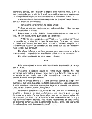 aconteceu comigo, eles estavam à espera dela naquela noite. E eu já 
estava animado com o fato de tê-la ali para partilhar comigo a experiência 
de fazer parte do Grupo. Sem dúvida agora seria muito mais divertido! 
À medida que os demais iam chegando eu e Marlon íamos fazendo 
com que Thalya se enturmasse: 
— Temos uma nova membra no nosso Grupo! 
Todos a abraçavam, sorriam, davam as boas vindas: — Que bom que 
você vai participar conosco! 
Pouco antes da aula começar, Marlon acomodou-se ao meu lado e 
falou em tom casual, como quem acaba de se lembrar: 
— Ah! E não se esqueça, Eduardo! Você será responsável por Thalya 
no sentido de ensinar-lhe o que já aprendeu. Para que ela possa 
acompanhar o restante das aulas, está bem? — E piscou o olho para mim. 
— Parece que você vai ter que fazer uso das “aulas” que deu para mim bem 
mais cedo do que pensava! 
Ele falava de forma a me fazer perceber que, assim como ele próprio 
era meu mentor, eu poderia ser o de Thalya, pelo menos por enquanto. 
Fiquei lisonjeado com aquele voto de confiança! 
*** 
E foi assim que eu e minha melhor amiga nos envolvemos de cabeça 
com o Grupo. 
Passamos a respirar aquilo de forma muito intensa. Nós nos 
sentíamos importantes, mais ou menos como que fazendo parte de uma 
sociedade secreta, tendo uma dupla personalidade, uma vida além do 
comum. E aquilo era super-demais! 
Não foi preciso orientá-la a nada comentar acerca do Grupo com 
quem quer que fosse. Era algo que todos nós sentíamos, não precisa dizer. 
Thalya percebeu claramente que aquele lugar e o convívio com aquelas 
pessoas era para uns poucos privilegiados. 
Realmente, pensando hoje, havia de fato uma aura de mistério que 
envolvia o Grupo e os seus participantes. Até mesmo para nós que 
fazíamos parte dele. Parecia haver algo mais no ar, alguma coisa não 
explícita mas que todos nós captávamos. E era essa coisa a mais no ar que 
nos mantinha de boca fechada. Não haveria necessidade de tanto silêncio 
se fôssemos pensar apenas racionalmente. Porque, afinal, não estávamos 
fazendo nada de mais. Apenas estudando!............. 
 