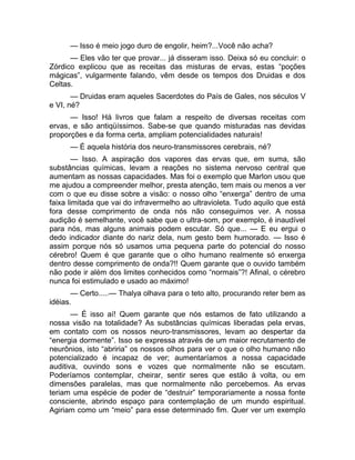 — Isso é meio jogo duro de engolir, heim?...Você não acha? 
— Eles vão ter que provar... já disseram isso. Deixa só eu concluir: o 
Zórdico explicou que as receitas das misturas de ervas, estas “poções 
mágicas”, vulgarmente falando, vêm desde os tempos dos Druidas e dos 
Celtas. 
— Druidas eram aqueles Sacerdotes do País de Gales, nos séculos V 
e VI, né? 
— Isso! Há livros que falam a respeito de diversas receitas com 
ervas, e são antiqüíssimos. Sabe-se que quando misturadas nas devidas 
proporções e da forma certa, ampliam potencialidades naturais! 
— É aquela história dos neuro-transmissores cerebrais, né? 
— Isso. A aspiração dos vapores das ervas que, em suma, são 
substâncias químicas, levam a reações no sistema nervoso central que 
aumentam as nossas capacidades. Mas foi o exemplo que Marlon usou que 
me ajudou a compreender melhor, presta atenção, tem mais ou menos a ver 
com o que eu disse sobre a visão: o nosso olho “enxerga” dentro de uma 
faixa limitada que vai do infravermelho ao ultravioleta. Tudo aquilo que está 
fora desse comprimento de onda nós não conseguimos ver. A nossa 
audição é semelhante, você sabe que o ultra-som, por exemplo, é inaudível 
para nós, mas alguns animais podem escutar. Só que... — E eu ergui o 
dedo indicador diante do nariz dela, num gesto bem humorado. — Isso é 
assim porque nós só usamos uma pequena parte do potencial do nosso 
cérebro! Quem é que garante que o olho humano realmente só enxerga 
dentro desse comprimento de onda?!! Quem garante que o ouvido também 
não pode ir além dos limites conhecidos como “normais”?! Afinal, o cérebro 
nunca foi estimulado e usado ao máximo! 
— Certo.....— Thalya olhava para o teto alto, procurando reter bem as 
idéias. 
— É isso aí! Quem garante que nós estamos de fato utilizando a 
nossa visão na totalidade? As substâncias químicas liberadas pela ervas, 
em contato com os nossos neuro-transmissores, levam ao despertar da 
“energia dormente”. Isso se expressa através de um maior recrutamento de 
neurônios, isto “abriria” os nossos olhos para ver o que o olho humano não 
potencializado é incapaz de ver; aumentaríamos a nossa capacidade 
auditiva, ouvindo sons e vozes que normalmente não se escutam. 
Poderíamos contemplar, cheirar, sentir seres que estão à volta, ou em 
dimensões paralelas, mas que normalmente não percebemos. As ervas 
teriam uma espécie de poder de “destruir” temporariamente a nossa fonte 
consciente, abrindo espaço para contemplação de um mundo espiritual. 
Agiriam como um “meio” para esse determinado fim. Quer ver um exemplo 
 