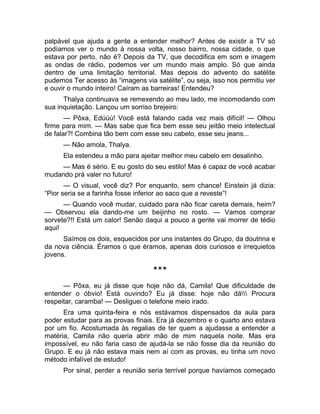 palpável que ajuda a gente a entender melhor? Antes de existir a TV só 
podíamos ver o mundo à nossa volta, nosso bairro, nossa cidade, o que 
estava por perto, não é? Depois da TV, que decodifica em som e imagem 
as ondas de rádio, podemos ver um mundo mais amplo. Só que ainda 
dentro de uma limitação territorial. Mas depois do advento do satélite 
pudemos Ter acesso às “imagens via satélite”, ou seja, isso nos permitiu ver 
e ouvir o mundo inteiro! Caíram as barreiras! Entendeu? 
Thalya continuava se remexendo ao meu lado, me incomodando com 
sua inquietação. Lançou um sorriso brejeiro: 
— Pôxa, Edúúú! Você está falando cada vez mais difícil! — Olhou 
firme para mim. — Mas sabe que fica bem esse seu jeitão meio intelectual 
de falar?! Combina tão bem com esse seu cabelo, esse seu jeans... 
— Não amola, Thalya. 
Ela estendeu a mão para ajeitar melhor meu cabelo em desalinho. 
— Mas é sério. E eu gosto do seu estilo! Mas é capaz de você acabar 
mudando prá valer no futuro! 
— O visual, você diz? Por enquanto, sem chance! Einstein já dizia: 
“Pior seria se a farinha fosse inferior ao saco que a reveste”! 
— Quando você mudar, cuidado para não ficar careta demais, heim? 
— Observou ela dando-me um beijinho no rosto. — Vamos comprar 
sorvete?!! Está um calor! Senão daqui a pouco a gente vai morrer de tédio 
aqui! 
Saímos os dois, esquecidos por uns instantes do Grupo, da doutrina e 
da nova ciência. Éramos o que éramos, apenas dois curiosos e irrequietos 
jovens. 
*** 
— Pôxa, eu já disse que hoje não dá, Camila! Que dificuldade de 
entender o óbvio! Está ouvindo? Eu já disse: hoje não dá Procura 
respeitar, caramba! — Desliguei o telefone meio irado. 
Era uma quinta-feira e nós estávamos dispensados da aula para 
poder estudar para as provas finais. Era já dezembro e o quarto ano estava 
por um fio. Acostumada às regalias de ter quem a ajudasse a entender a 
matéria, Camila não queria abrir mão de mim naquela noite. Mas era 
impossível, eu não faria caso de ajudá-la se não fosse dia da reunião do 
Grupo. E eu já não estava mais nem aí com as provas, eu tinha um novo 
método infalível de estudo! 
Por sinal, perder a reunião seria terrível porque havíamos começado 
 