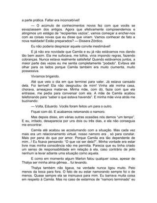 a parte prática. Faltar era inconcebível! 
— O acúmulo de conhecimentos novos fez com que vocês se 
esvaziassem dos antigos. Agora que efetivamente compreendemos e 
atingimos um estágio de “recipientes vazios”, vamos começar a encher-nos 
com as coisas novas que eu disse que viriam. Vamos conhecer de fato a 
nova realidade! Estão preparados? — Dissera Zórdico. 
Eu não poderia desprezar aquele convite inestimável! 
E já não era novidade que Camila e eu já não estávamos nos dando 
tão bem assim. Ela me sufocava, me tolhia, vivia impondo regras, fazendo 
cobranças. Nunca estava realmente satisfeita! Quando estávamos juntos, a 
maior parte das vezes eu me sentia completamente “podado”. Evitava até 
olhar para os lados porque Camila também era muito ciumenta, muito 
possessiva. 
Vivíamos brigando. 
Até que veio o dia em que terminei para valer. Já estava cansado 
dela. Foi terrível! Ela não desgrudou de mim! Vinha até minha casa, 
chorava, ameaçava matar-se. Minha mãe, com dó, fazia com que ela 
entrasse, me pedia para conversar com ela. A mãe de Camila acabou 
telefonando para “saber o que estava havendo”. E minha mãe vivia atrás me 
buzinando: 
— Volta, Eduardo. Vocês foram feitos um para o outro. 
Fiquei com dó. E acabamos retomando o namoro. 
Mas depois disso, em várias outras ocasiões nós demos “um tempo”. 
E eu, irritado, desaparecia por uns dois ou três dias, e ela não conseguia 
me encontrar. 
Camila até acabou se acostumando com a situação. Mas cada vez 
mais era um relacionamento virtual, nosso namoro era , só para constar. 
Mais por pena do que por amor. Porque Camila era tão dependente de 
mim...! Eu ficava pensando: “O que vai ser dela?”. Minha vontade era estar 
livre mas minha consciência não me permitia. Parecia que eu tinha criado 
um senso de responsabilidade em relação à ela, caso contrário de jeito 
nenhum ia levar adiante uma situação como aquela. 
E como em momento algum Marlon falou qualquer coisa, apesar de 
Thalya ser minha alma gêmea... fui levando. 
Thalya também não ligava, na verdade nunca ligou muito. Pelo 
menos da boca para fora. O fato de eu estar namorando sempre foi o de 
menos. Quase sempre ela se insinuava para mim. Eu barrava muita coisa 
em respeito à Camila. Mas no caso de estarmos de “namoro terminado” eu 
 