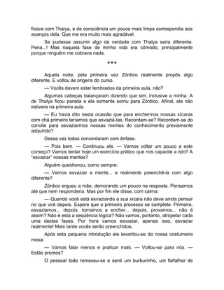 ficava com Thalya, e de consciência um pouco mais limpa correspondia aos 
avanços dela. Que me era muito mais agradável. 
Se pudesse assumir algo de verdade com Thalya seria diferente. 
Pena...! Mas naquela fase de minha vida era cômodo, principalmente 
porque ninguém me cobrava nada. 
*** 
Aquela noite, pela primeira vez Zórdico realmente propôs algo 
diferente. E voltou às origens do curso. 
— Vocês devem estar lembrados da primeira aula, não? 
Algumas cabeças balançaram dizendo que sim, inclusive a minha. A 
de Thalya ficou parada e ela somente sorriu para Zórdico. Afinal, ela não 
estivera na primeira aula. 
— Eu havia dito nesta ocasião que para enchermos nossas xícaras 
com chá primeiro teríamos que esvaziá-las. Recordam-se? Recordam-se do 
convite para esvaziarmos nossas mentes do conhecimento previamente 
adquirido? 
Dessa vez todos concordaram com ênfase. 
— Pois bem. — Continuou ele. — Vamos voltar um pouco a este 
começo? Vamos tentar hoje um exercício prático que nos capacite a isto? A 
“esvaziar” nossas mentes? 
Alguém questionou, como sempre: 
— Vamos esvaziar a mente... e realmente preenchê-la com algo 
diferente? 
Zórdico ergueu a mão, demorando um pouco na resposta. Pensamos 
até que nem responderia. Mas por fim ele disse, com calma: 
— Quando você está esvaziando a sua xícara não deve ainda pensar 
no que virá depois. Espere que o primeiro processo se complete. Primeiro, 
esvaziamos... depois, tornamos a encher... depois, provamos... não é 
assim? Não é esta a seqüência lógica? Não vamos, portanto, atropelar cada 
uma destas fases. Por hora vamos esvaziar, apenas isso, esvaziar 
realmente! Mais tarde vocês serão preenchidos. 
Após esta pequena introdução ele levantou-se da nossa costumeira 
mesa: 
— Vamos falar menos e praticar mais. — Voltou-se para nós. — 
Estão prontos? 
O pessoal todo remexeu-se e senti um burburinho, um farfalhar de 
 