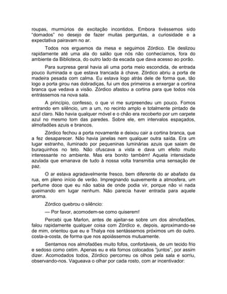 roupas, murmúrios de excitação incontidos. Embora tivéssemos sido 
“domados” no desejo de fazer muitas perguntas, a curiosidade e a 
expectativa pairavam no ar. 
Todos nos erguemos da mesa e seguimos Zórdico. Ele deslizou 
rapidamente até uma ala do salão que nós não conhecíamos, fora do 
ambiente da Biblioteca, do outro lado da escada que dava acesso ao porão. 
Para surpresa geral havia ali uma porta meio escondida, de entrada 
pouco iluminada e que estava trancada à chave. Zórdico abriu a porta de 
madeira pesada com calma. Eu estava logo atrás dele de forma que, tão 
logo a porta girou nas dobradiças, fui um dos primeiros a enxergar a cortina 
branca que vedava a visão. Zórdico afastou a cortina para que todos nós 
entrássemos na nova sala. 
A princípio, confesso, o que vi me surpreendeu um pouco. Fomos 
entrando em silêncio, um a um, no recinto amplo e totalmente pintado de 
azul claro. Não havia qualquer móvel e o chão era recoberto por um carpete 
azul no mesmo tom das paredes. Sobre ele, em intervalos espaçados, 
almofadões azuis e brancos. 
Zórdico fechou a porta novamente e deixou cair a cortina branca, que 
a fez desaparecer. Não havia janelas nem qualquer outra saída. Era um 
lugar estranho, iluminado por pequeninas luminárias azuis que saiam de 
buraquinhos no teto. Não ofuscava a vista e dava um efeito muito 
interessante no ambiente. Mas era bonito também! Aquela intensidade 
azulada que emanava de tudo à nossa volta transmitia uma sensação de 
paz. 
O ar estava agradavelmente fresco, bem diferente do ar abafado da 
rua, em pleno início de verão. Impregnando suavemente a atmosfera, um 
perfume doce que eu não sabia de onde podia vir, porque não vi nada 
queimando em lugar nenhum. Não parecia haver entrada para aquele 
aroma. 
Zórdico quebrou o silêncio: 
— Por favor, acomodem-se como quiserem! 
Percebi que Marlon, antes de ajeitar-se sobre um dos almofadões, 
falou rapidamente qualquer coisa com Zórdico e, depois, aproximando-se 
de mim, orientou que eu e Thalya nos sentássemos próximos um do outro. 
costa-a-costa, de forma que nos apoiássemos mutuamente. 
Sentamos nos almofadões muito fofos, confortáveis, de um tecido frio 
e sedoso como cetim. Apenas eu e ela fomos colocados “juntos”, por assim 
dizer. Acomodados todos, Zórdico percorreu os olhos pela sala e sorriu, 
observando-nos. Vagueava o olhar por cada rosto, com ar incentivador: 
 