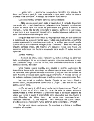 — Muito bem — Murmurou, sentando-se também em posição de 
lótus. — Esta é a posição mais adequada porque assim todos os nossos 
chakras ficam alinhados. A energia de cada um fluirá melhor. 
Marlon comentou também, com voz tranquilizadora: 
— Não se preocupem com nada e fiquem bem à vontade. Imaginem 
que vocês são como folhas levadas pela correnteza. Somente permitam-se 
flutuar ao sabor dela. Se vocês se prenderem aos galhos e troncos da 
margem... nunca irão de fato contemplar o oceano. Conhecer a sua beleza, 
a sua força, a sua presença indescritível! — Marlon falou para todos mas os 
seus olhos estavam voltados para mim. 
Ninguém fez menção de falar ou de perguntar nada, no que consistia 
a experiência ou o que devíamos fazer. Todos nos deixávamos...levar! Uns 
poucos apenas ainda mantinham um certo ar de análise, percorrendo a sala 
com os olhos e intimamente indagando-se: “Que será?”. Mas não creio que 
alguém sentisse medo, até mesmo um pequeno receio que fosse. As 
semanas anteriores nos haviam preparado para aquilo. E todos queriam 
aprender. 
Zórdico retomou: 
— Fechem os olhos, então. Relaxem! Eu fechei os meus e a partir daí 
tudo o mais deixou de ter importância. A única coisa que sentia era o calor 
das costas de Thalya contra as minhas, mas em dado momento até aquela 
sensação deixou de existir. 
Uma música suave inundou aos poucos o recinto. Aumentou de 
intensidade lentamente até atingir um platô e permaneceu assim. Não sei 
de onde ela vinha porque também não havia qualquer saída de caixas de 
som. Não me preocupei com aquilo naquele momento. A música parecia vir 
de todos os lados ao mesmo tempo e envolveu o meu corpo com o seu fluir. 
Me concentrei na melodia. Bonita. Depois de um tempo Zórdico 
tornou a falar, pausadamente, conduzindo o Grupo. O seu tom de voz era 
calmo, porém firme. 
— Eu sei como é difícil para vocês concentrarem-se no “Vazio” — 
Inspirou fundo. — O Vazio não faz parte da vida de vocês; estamos 
acostumados e fomos treinados a preencher toda e qualquer espécie de 
vazio. Às vezes o Vazio é preenchido com atividades que não levam a 
nada...filosofias vãs, idéias tolas... às vezes com meias-verdades... 
verdades relativas... ou até mesmo... uma infinidade de outras coisas. 
Desde que vocês nasceram, nunca pararam para contemplar... o Vazio! 
Ele fez uma pausa novamente. Eu escutava a música e meditava 
naquelas afirmações. 
 