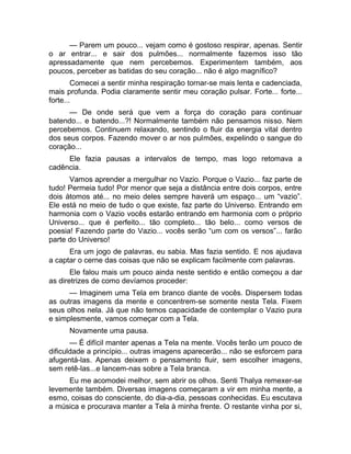— Parem um pouco... vejam como é gostoso respirar, apenas. Sentir 
o ar entrar... e sair dos pulmões... normalmente fazemos isso tão 
apressadamente que nem percebemos. Experimentem também, aos 
poucos, perceber as batidas do seu coração... não é algo magnífico? 
Comecei a sentir minha respiração tornar-se mais lenta e cadenciada, 
mais profunda. Podia claramente sentir meu coração pulsar. Forte... forte... 
forte... 
— De onde será que vem a força do coração para continuar 
batendo... e batendo...?! Normalmente também não pensamos nisso. Nem 
percebemos. Continuem relaxando, sentindo o fluir da energia vital dentro 
dos seus corpos. Fazendo mover o ar nos pulmões, expelindo o sangue do 
coração... 
Ele fazia pausas a intervalos de tempo, mas logo retomava a 
cadência. 
Vamos aprender a mergulhar no Vazio. Porque o Vazio... faz parte de 
tudo! Permeia tudo! Por menor que seja a distância entre dois corpos, entre 
dois átomos até... no meio deles sempre haverá um espaço... um “vazio”. 
Ele está no meio de tudo o que existe, faz parte do Universo. Entrando em 
harmonia com o Vazio vocês estarão entrando em harmonia com o próprio 
Universo... que é perfeito... tão completo... tão belo... como versos de 
poesia! Fazendo parte do Vazio... vocês serão “um com os versos”... farão 
parte do Universo! 
Era um jogo de palavras, eu sabia. Mas fazia sentido. E nos ajudava 
a captar o cerne das coisas que não se explicam facilmente com palavras. 
Ele falou mais um pouco ainda neste sentido e então começou a dar 
as diretrizes de como devíamos proceder: 
— Imaginem uma Tela em branco diante de vocês. Dispersem todas 
as outras imagens da mente e concentrem-se somente nesta Tela. Fixem 
seus olhos nela. Já que não temos capacidade de contemplar o Vazio pura 
e simplesmente, vamos começar com a Tela. 
Novamente uma pausa. 
— É difícil manter apenas a Tela na mente. Vocês terão um pouco de 
dificuldade a princípio... outras imagens aparecerão... não se esforcem para 
afugentá-las. Apenas deixem o pensamento fluir, sem escolher imagens, 
sem retê-las...e lancem-nas sobre a Tela branca. 
Eu me acomodei melhor, sem abrir os olhos. Senti Thalya remexer-se 
levemente também. Diversas imagens começaram a vir em minha mente, a 
esmo, coisas do consciente, do dia-a-dia, pessoas conhecidas. Eu escutava 
a música e procurava manter a Tela à minha frente. O restante vinha por si, 
 