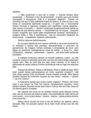 aleatório. 
— Não contenham o que vier à mente. — Escutei Zórdico dizer 
novamente. — Permitam o fluir do pensamento... é assim que suas mentes 
começarão a esvaziar-se. Este é o processo. Relaxem... haverá um 
momento em que a Tela realmente ficará em branco. É sinal de que o que 
havia no consciente realmente esvaiu-se...! A partir daí, o inconsciente 
deverá começar a aparecer, imagens com significado menos palpável... 
pelo menos a princípio. — Zórdico continuava progressivamente dando as 
diretrizes do que deveria ocorrer. — Concentrem-se na música... enquanto 
ouvem, imaginem que vocês estão simplesmente “jorrando” informações e 
imagens sobre a Tela. E lembrem-se... não as conduzam! Respirem de 
forma suave... e agradável...respirem calmamente... 
Zórdico calou-se definitivamente. 
Eu me perdi dentro de mim mesmo sentindo o vai-e-vem profundo do 
ar entrando e saindo dos pulmões, acompanhando o vai-e-vem do 
pensamento. As imagens vinham confusas e atropeladas de início, sem 
lógica ou coerência, sobrepondo-se umas às outras... o Kung Fu... fatos 
corriqueiros... pessoas... lembranças.... lugares.... era como estar sonhando 
acordado! 
A melodia continuava sempre na mesma cadência, suave... eu não 
conhecia música o suficiente para dizer que tipo de instrumentos produziam 
aquele som. Mas eu diria que era algo como mantras. O ar fresco e 
perfumado às vezes voltava à minha consciência mas eu logo me esquecia 
dele. 
Esqueci de Zórdico, Thalya e até Marlon. Perdi a noção de tudo, difícil 
dizer quanto tempo permanecemos ali...trinta, quarenta minutos?!... Até 
meu corpo parecia meio amortecido, imóvel naquela posição. Mas depois 
também esqueci do incômodo, esqueci do meu corpo... esqueci — parece 
— de mim mesmo! 
E finalmente parece que minha mente “esgotou”. Parecia não haver 
mais o que lançar na Tela. Foi natural. Simplesmente esvaziou, como 
Zórdico dissera. Quando me dei pela coisa a Tela já nem era Tela, havia ali 
um branco geral e completo. 
De repente era como se eu também fizesse parte daquele branco 
todo, ele me envolvia por todos os lados. Uma sensação de viajar dentro de 
uma nuvem... uma nuvem densa... branca... branca... quase poderia tocá-la, 
uma névoa fria... 
Nessa altura escutei de novo a voz de Zórdico, de repente, calma, 
tranqüila. Não me assustei apesar de já fazer muito tempo que ele não 
falava. 
 