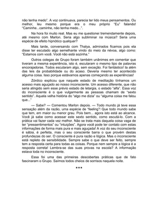 não tenha medo”. A voz continuava, parecia ter lido meus pensamentos. Ou 
melhor, leu mesmo porque era o meu próprio “Eu” falando! 
“Caminhe...caminhe, não tenha medo...”. 
Na hora foi muito real. Mas eu me questionei tremendamente depois, 
até mesmo com Marlon. Seria algo subliminar na música? Seria uma 
espécie de efeito hipnótico qualquer? 
Mais tarde, conversando com Thalya, admirados ficamos pois ela 
disse ter escutado algo semelhante vindo do meio da névoa, algo como: 
“Estamos com você. Você não está sozinha.” 
Outros colegas de Grupo foram também unânimes em comentar que 
tiveram a mesma experiência, isto é, escutaram o mesmo tipo de palavras 
encorajadoras. Todos escutaram algo, sem exceção. Foi fantástico! Ia além 
das leis da probabilidade ou do acaso. Deveria mesmo ter acontecido 
alguma coisa. Isso porque estávamos apenas começando as experiências! 
Zórdico explicou que naquele estado de meditação tínhamos um 
acesso mais aguçado ao nosso inconsciente. Um acesso diferente, que não 
seria atingido sem esse prévio estado de letargia, o estado “alfa”. Essa voz 
do inconsciente é o que vulgarmente as pessoas chamam de “sexto 
sentido”. Aquela velha história do “algo me dizia” ou “alguma coisa me falou 
que...” 
— Sabe? — Comentou Marlon depois. — Todo mundo já teve essa 
sensação além da razão, uma espécie de “feeling”! Que todo mundo sabe 
que tem, em maior ou menor grau. Pois bem... agora isto está ao alcance. 
Você já sabe como acessar este sexto sentido, como escutá-lo. Com a 
prática vai fazer cada vez melhor. Não se trata mais daquela coisa vaga de 
ter “pressentimentos” ou “intuições”. Agora você pode ter contato com estas 
informações de forma mais pura e mais aguçada! A voz do seu inconsciente 
é sábia, é perfeita, mas o seu consciente barra o que provém destas 
profundezas do ser. O consciente é pura razão e lógica. Mas o inconsciente 
está repleto de sensibilidade. Sempre sabe o que deve ser feito, sempre 
tem a resposta certa para todas as coisas. Porque nem sempre a lógica é a 
resposta correta! Lembra-se das suas provas na escola? A informação 
estava toda no inconsciente. 
Essa foi uma das primeiras descobertas práticas que de fato 
fascinaram o Grupo. Saímos todos cheios de sorrisos naquela noite. 
*** 
 