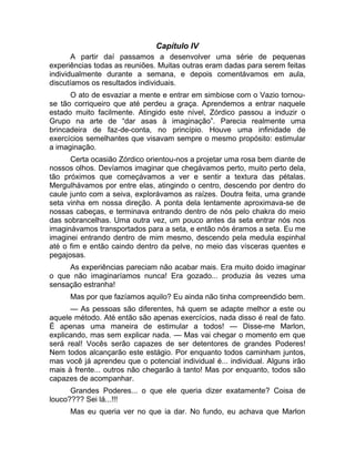 Capítulo IV 
A partir daí passamos a desenvolver uma série de pequenas 
experiências todas as reuniões. Muitas outras eram dadas para serem feitas 
individualmente durante a semana, e depois comentávamos em aula, 
discutíamos os resultados individuais. 
O ato de esvaziar a mente e entrar em simbiose com o Vazio tornou-se 
tão corriqueiro que até perdeu a graça. Aprendemos a entrar naquele 
estado muito facilmente. Atingido este nível, Zórdico passou a induzir o 
Grupo na arte de “dar asas à imaginação”. Parecia realmente uma 
brincadeira de faz-de-conta, no princípio. Houve uma infinidade de 
exercícios semelhantes que visavam sempre o mesmo propósito: estimular 
a imaginação. 
Certa ocasião Zórdico orientou-nos a projetar uma rosa bem diante de 
nossos olhos. Devíamos imaginar que chegávamos perto, muito perto dela, 
tão próximos que começávamos a ver e sentir a textura das pétalas. 
Mergulhávamos por entre elas, atingindo o centro, descendo por dentro do 
caule junto com a seiva, explorávamos as raízes. Doutra feita, uma grande 
seta vinha em nossa direção. A ponta dela lentamente aproximava-se de 
nossas cabeças, e terminava entrando dentro de nós pelo chakra do meio 
das sobrancelhas. Uma outra vez, um pouco antes da seta entrar nós nos 
imaginávamos transportados para a seta, e então nós éramos a seta. Eu me 
imaginei entrando dentro de mim mesmo, descendo pela medula espinhal 
até o fim e então caindo dentro da pelve, no meio das vísceras quentes e 
pegajosas. 
As experiências pareciam não acabar mais. Era muito doido imaginar 
o que não imaginaríamos nunca! Era gozado... produzia às vezes uma 
sensação estranha! 
Mas por que fazíamos aquilo? Eu ainda não tinha compreendido bem. 
— As pessoas são diferentes, há quem se adapte melhor a este ou 
aquele método. Até então são apenas exercícios, nada disso é real de fato. 
É apenas uma maneira de estimular a todos! — Disse-me Marlon, 
explicando, mas sem explicar nada. — Mas vai chegar o momento em que 
será real! Vocês serão capazes de ser detentores de grandes Poderes! 
Nem todos alcançarão este estágio. Por enquanto todos caminham juntos, 
mas você já aprendeu que o potencial individual é... individual. Alguns irão 
mais à frente... outros não chegarão à tanto! Mas por enquanto, todos são 
capazes de acompanhar. 
Grandes Poderes... o que ele queria dizer exatamente? Coisa de 
louco???? Sei lá...!!! 
Mas eu queria ver no que ia dar. No fundo, eu achava que Marlon 
 