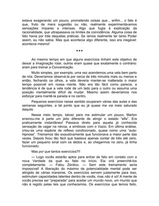 estava exagerando um pouco, prometendo coisas que... enfim... o fato é 
que, fruto de mera sugestão ou não, realmente experimentávamos 
sensações ímpares e intensas. Algo que fugia à explicação da 
racionalidade, que ultrapassava os limites da coincidência. Alguma coisa de 
fato havia por trás daquelas práticas. Se íamos realmente ter tanto Poder 
assim, eu não sabia. Mas que acontecia algo diferente, isso era inegável: 
acontecia mesmo! 
*** 
Ao mesmo tempo em que alguns exercícios tinham este objetivo de 
deixar a Imaginação rolar, outros eram quase que exatamente o contrário: 
eram para treinar a Concentração. 
Muito simples, por exemplo, uma vez acendemos uma vela bem perto 
de nós. Deveríamos observá-la por cerca de três minutos mais ou menos e 
então, fechando os olhos, a vela deveria manter-se inalterada o maior 
tempo possível em nossa mente. Não era tão fácil como parecia, a 
tendência é de que a vela rode de um lado para o outro ou assuma uma 
posição mentalmente difícil de mudar. Mesmo assim deveríamos nos 
esforçar para mantê-la parada e no centro. 
Pequenos exercícios nesse sentido ocuparam várias das aulas e das 
semanas seguintes, a tal ponto que eu já quase me via meio saturado 
daquilo. 
Nesse meio tempo, talvez para me estimular um pouco, Marlon 
ensinou-me à parte um jeito diferente de atingir o estado “alfa”. Era 
praticamente instantâneo! Passava direto para aquela já conhecida 
sensação de vagar na névoa, a simbiose com o Vazio. Em última análise, 
criou-se uma espécie de reflexo condicionado, quase como uma “auto-hipnose”. 
Treinamos tão exaustivamente que funcionava a maior parte das 
vezes. Depois ficou tão fácil que bastava apenas contar de três até zero, 
fazer um pequeno sinal com os dedos e, ao chegarmos no zero, já tinha 
funcionado. 
Mas por que tantos exercícios?!! 
— Logo vocês estarão aptos para entrar de fato em contato com a 
nova Verdade da qual eu falei no início. Ela virá preenchê-los 
completamente. — Falou Zórdico. — Sem este treinamento seria 
impossível! A liberação do máximo de potencialidade mental pode ser 
atingido de várias maneiras. Os exercícios servem justamente para isso, 
estimulam capacidades latentes dentro de vocês, mas não é só! A mente de 
vocês precisa ser “preparada” para aceitar um mundo novo, um mundo que 
não é regido pelas leis que conhecemos. Os exercícios que temos feito, 
 