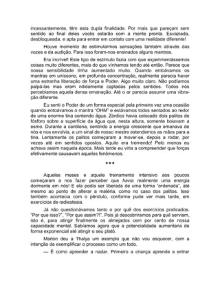 incessantemente, têm esta dupla finalidade. Por mais que pareçam sem 
sentido ao final deles vocês estarão com a mente pronta. Esvaziada, 
desbloqueada, e apta para entrar em contato com uma realidade diferente! 
Houve momento de estimularmos sensações também através das 
vozes e da audição. Para isso foram-nos ensinados alguns mantras. 
Era incrível! Este tipo de estímulo fazia com que experimentássemos 
coisas muito diferentes, mais do que vínhamos tendo até então. Parece que 
nossa sensibilidade tinha aumentado muito. Quando entoávamos os 
mantras em uníssono, em profunda concentração, realmente parecia haver 
uma estranha liberação de força e Poder. Algo muito claro. Não podíamos 
palpá-las mas eram nitidamente captadas pelos sentidos. Todos nós 
percebíamos aquela densa emanação. Até o ar parecia assumir uma vibra-ção 
diferente. 
Eu senti o Poder de um forma especial pela primeira vez uma ocasião 
quando entoávamos o mantra “OHM” e estávamos todos sentados ao redor 
de uma enorme tina contendo água. Zórdico havia colocado dois palitos de 
fósforo sobre a superfície da água que, nesta altura, somente boiavam a 
esmo. Durante a cantilena, sentindo a energia crescente que emanava de 
nós e nos envolvia, a um sinal de nosso mestre estendemos as mãos para a 
tina. Lentamente os palitos começaram a mover-se, depois a rodar, por 
vezes até em sentidos opostos. Aquilo era tremendo! Pelo menos eu 
achava assim naquela época. Mais tarde eu viria a compreender que forças 
efetivamente causavam aqueles fenômenos. 
*** 
Aqueles meses e aquele treinamento intensivo aos poucos 
começaram a nos fazer perceber que havia realmente uma energia 
dormente em nós! E ela podia ser liberada de uma forma “ordenada”, até 
mesmo ao ponto de alterar a matéria, como no caso dos palitos. Isso 
também acontecia com o pêndulo, conforme pude ver mais tarde, em 
exercícios de radiestesia. 
Já não questionávamos tanto o por quê dos exercícios praticados. 
“Por que isso?”, “Por que assim?!”. Pois já descobríramos para quê serviam, 
isto é, para atingir finalmente os almejados cem por cento de nossa 
capacidade mental. Sabíamos agora que a potencialidade aumentaria de 
forma exponencial até atingir o seu platô. 
Marlon deu a Thalya um exemplo que não vou esquecer, com a 
intenção de exemplificar o processo como um todo. 
— É como aprender a nadar. Primeiro a criança aprende a entrar 
 
