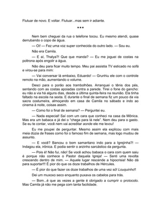 Flutuar de novo. E voltar. Flutuar...mas sem ir adiante. 
*** 
Nem bem cheguei da rua o telefone tocou. Eu mesmo atendi, quase 
derrubando o copo de água. 
— Oi! — Fez uma voz super conhecida do outro lado. — Sou eu. 
Não era Camila. 
— E aí, Thalya?! Que que manda? — Eu me joguei de costas na 
poltrona após engolir a água. 
Não deu para ficar muito tempo. Meu pai assistia TV esticado no sofá 
e virou-se para mim: 
— Vai conversar lá embaixo, Eduardo! — Grunhiu ele com o controle 
remoto na mão, aumentando o volume. 
Desci para o porão aos trambolhões. Arranquei o tênis dos pés, 
sentando com as costas apoiadas contra a parede. Tirei o fone do gancho: 
eu não a via há alguns dias, desde a última quinta-feira na reunião. Ela tinha 
faltado na escola na sexta. E durante o final de semana fiz um pouco da via 
sacra costumeira, almoçando em casa de Camila no sábado e indo ao 
cinema à noite, coisas assim. 
— Como foi o final de semana? — Perguntei eu. 
— Nada especial! Saí com um cara que conheci na casa da Mônica. 
Mas era um babaca e já dei o “chega para lá nele”. Nem deu para o gasto. 
Se eu te contar, você nem vai acreditar aonde ele me levou! 
Eu me poupei de perguntar. Mesmo assim ela explicou com mais 
meia dúzia de frases como foi o famoso fim de semana, mas logo mudou de 
assunto. 
— E você? Bancou o bom samaritano indo para a Igrejinha?! — 
Indagou ela, irônica. E podia sentir o arzinho sarcástico da pergunta. 
— Pois é! Não fui, não! Se você achou babaca o cara com quem saiu 
é porque não conhece o Pastor daquela Igreja! — Senti uma revolta 
crescendo dentro de mim. — Aquele lugar rescende a hipocrisia! Não dá 
para suportar!!! É pior do que os doze trabalhos de Hércules. 
— É pior do que fazer os doze trabalhos de uma vez só! Louquinho!! 
Dei um muxoxo seco enquanto puxava os cabelos para trás. 
— Bom...é que as vezes a gente é obrigado a cumprir o protocolo. 
Mas Camila já não me pega com tanta facilidade. 
 