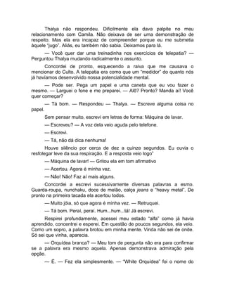 Thalya não respondeu. Dificilmente ela dava palpite no meu 
relacionamento com Camila. Não deixava de ser uma demonstração de 
respeito. Mas ela era incapaz de compreender porque eu me submetia 
àquele “jugo”. Aliás, eu também não sabia. Deixamos para lá. 
— Você quer dar uma treinadinha nos exercícios de telepatia? — 
Perguntou Thalya mudando radicalmente o assunto. 
Concordei de pronto, esquecendo a raiva que me causava o 
mencionar do Culto. A telepatia era como que um “medidor” do quanto nós 
já havíamos desenvolvido nossa potencialidade mental. 
— Pode ser. Pega um papel e uma caneta que eu vou fazer o 
mesmo. — Larguei o fone e me preparei. — Alô? Pronto? Manda aí! Você 
quer começar? 
— Tá bom. — Respondeu — Thalya. — Escreve alguma coisa no 
papel. 
Sem pensar muito, escrevi em letras de forma: Máquina de lavar. 
— Escreveu? — A voz dela veio aguda pelo telefone. 
— Escrevi. 
— Tá, não dá dica nenhuma! 
Houve silêncio por cerca de dez a quinze segundos. Eu ouvia o 
resfolegar leve da sua respiração. E a resposta veio logo” 
— Máquina de lavar! — Gritou ela em tom afirmativo 
— Acertou. Agora é minha vez. 
— Não! Não! Faz aí mais alguns. 
Concordei a escrevi sucessivamente diversas palavras a esmo. 
Guarda-roupa, nunchaku, doce de melão, calça jeans e “heavy metal”. De 
pronto na primeira tacada ela acertou todos. 
— Muito jóia, só que agora é minha vez. — Retruquei. 
— Tá bom. Peraí, peraí. Hum...hum...tá! Já escrevi. 
Respirei profundamente, acessei meu estado “alfa” como já havia 
aprendido, concentrei e esperei. Em questão de poucos segundos, ela veio. 
Como um sopro, a palavra brotou em minha mente. Vinda não sei de onde. 
Só sei que vinha, aparecia. 
— Orquídea branca? — Meu tom de pergunta não era para confirmar 
se a palavra era mesmo aquela. Apenas demonstrava admiração pela 
opção. 
— É. — Fez ela simplesmente. — “White Orquídea” foi o nome do 
 