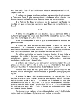 não vale nada... não há outra alternativa senão voltar-se para outra coisa. 
Seja lá o que for! 
A melhor maneira de fortalecer qualquer outra doutrina é enfraquecer 
a Palavra de Deus. E foi o que aconteceu... ainda que talvez nós não nos 
tenhamos dado conta plenamente disso na época em que aconteceu. 
E a Palavra de Deus foi deixando de ter qualquer significado na 
medida em que começamos a perceber que Deus era completamente.. . 
louco! 
*** 
A Bíblia foi esmiuçada em seus detalhes. Eu não conhecia Bíblia o 
suficiente para julgar se o que eles diziam tinha procedência ou não. Mas 
que tinha muita lógica, ah!... Isso tinha! 
Tudo foi questionado. E tudo o que foi questionado foi retirado da 
própria Palavra. 
A Justiça de Deus foi colocada em cheque... o Amor de Deus foi 
desmentido... a Onisciência, a Onipresença foram jogadas no lixo... a 
Onipotência foi completamente destruída... que fazer diante das evidências 
que me foram apresentadas e que pareciam não ter mais fim???!!!..... 
Os slides projetados na parede, imensos, traziam à tona toda a 
realidade do cotidiano humano: guerras, fomes, misérias, desastres, 
cataclismos, pestes; crianças mutiladas, deformadas... doenças 
medonhas... sofrimentos indescritíveis... 
E embaixo os versículos, que começaram a me incomodar: “Rendei 
graças ao Senhor porque ele é bom, e a sua misericórdia dura para 
sempre.” Ou então: “A Terra está cheia da bondade do Senhor”. 
Parecia uma piada de mau gosto. Deus era o grande vingador da 
História. O que amaldiçoa a hereditariedade, o que faz o justo pagar pelo 
injusto. 
A análise de textos bíblicos revelou-se cheia de contradições. Deus 
sempre se arrepende do que faz! “Então se arrependeu o Senhor de haver 
feito o homem sobre a Terra...”; “O Senhor se arrependeu do mal que 
dissera havia de fazer ao seu povo.”; “E o Senhor se arrependeu de haver 
posto a Saul Rei sobre Israel.”; “Assim diz o Senhor: (...) Estou arrependido 
do mal que vos tenho feito”; “Então o Senhor se arrependeu disso. Não 
acontecerá, disse o Senhor.” 
Será mesmo que os Seus olhos estão em todo o lugar?! Se Ele tudo 
sabe e está em todo lugar, não haveria o por quê se arrepender. 
 