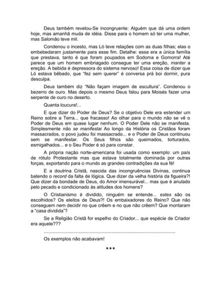 Deus também revelou-Se incongruente: Alguém que dá uma ordem 
hoje, mas amanhã muda de idéia. Disse para o homem só ter uma mulher, 
mas Salomão teve mil. 
Condenou o incesto, mas Ló teve relações com as duas filhas; elas o 
embebedaram justamente para esse fim. Detalhe: essa era a única família 
que prestava, tanto é que foram poupados em Sodoma e Gomorra! Até 
parece que um homem embriagado consegue ter uma ereção, manter a 
ereção. A bebida é depressora do sistema nervoso! Essa coisa de dizer que 
Ló estava bêbado, que “fez sem querer” é conversa prá boi dormir, pura 
desculpa. 
Deus também diz “Não façam imagem de escultura”. Condenou o 
bezerro de ouro. Mas depois o mesmo Deus falou para Moisés fazer uma 
serpente de ouro no deserto. 
Quanta loucura!... 
E que dizer do Poder de Deus? Se o objetivo Dele era estender um 
Reino sobre a Terra... que fracasso! Ao olhar para o mundo não se vê o 
Poder de Deus em quase lugar nenhum. O Poder Dele não se manifesta. 
Simplesmente não se manifestai Ao longo da História os Cristãos foram 
massacrados, o povo judeu foi massacrado... e o Poder de Deus continuou 
sem se manifestar. Os Seus filhos são queimados, torturados, 
esmigalhados... e o Seu Poder é só para constar. 
A própria nação norte-americana foi usada como exemplo: um país 
de rótulo Protestante mas que estava totalmente dominada por outras 
forças, exportando para o mundo as grandes contradições da sua fé! 
E a doutrina Cristã, nascida das incongruências Divinas, continua 
batendo o record da falta de lógica. Que dizer da velha história da figueira?! 
Que dizer da bondade de Deus, do Amor imensurável... mas que é anulado 
pelo pecado e condicionado às atitudes dos homens? 
O Cristianismo é dividido, ninguém se entende... estes são os 
escolhidos? Os eleitos de Deus?! Os embaixadores do Reino? Que não 
conseguem nem decidir no que crêem e no que não crêem? Que montaram 
a “casa dividida”? 
Se a Religião Cristã for espelho do Criador... que espécie de Criador 
era aquele??? 
..................................................................................................... 
Os exemplos não acabavam! 
*** 
 