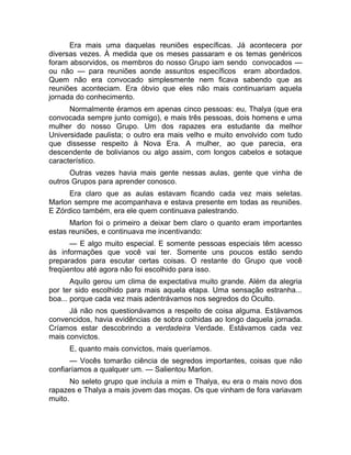 Era mais uma daquelas reuniões específicas. Já acontecera por 
diversas vezes. À medida que os meses passaram e os temas genéricos 
foram absorvidos, os membros do nosso Grupo iam sendo convocados — 
ou não — para reuniões aonde assuntos específicos eram abordados. 
Quem não era convocado simplesmente nem ficava sabendo que as 
reuniões aconteciam. Era óbvio que eles não mais continuariam aquela 
jornada do conhecimento. 
Normalmente éramos em apenas cinco pessoas: eu, Thalya (que era 
convocada sempre junto comigo), e mais três pessoas, dois homens e uma 
mulher do nosso Grupo. Um dos rapazes era estudante da melhor 
Universidade paulista; o outro era mais velho e muito envolvido com tudo 
que dissesse respeito à Nova Era. A mulher, ao que parecia, era 
descendente de bolivianos ou algo assim, com longos cabelos e sotaque 
característico. 
Outras vezes havia mais gente nessas aulas, gente que vinha de 
outros Grupos para aprender conosco. 
Era claro que as aulas estavam ficando cada vez mais seletas. 
Marlon sempre me acompanhava e estava presente em todas as reuniões. 
E Zórdico também, era ele quem continuava palestrando. 
Marlon foi o primeiro a deixar bem claro o quanto eram importantes 
estas reuniões, e continuava me incentivando: 
— E algo muito especial. E somente pessoas especiais têm acesso 
às informações que você vai ter. Somente uns poucos estão sendo 
preparados para escutar certas coisas. O restante do Grupo que você 
freqüentou até agora não foi escolhido para isso. 
Aquilo gerou um clima de expectativa muito grande. Além da alegria 
por ter sido escolhido para mais aquela etapa. Uma sensação estranha... 
boa... porque cada vez mais adentrávamos nos segredos do Oculto. 
Já não nos questionávamos a respeito de coisa alguma. Estávamos 
convencidos, havia evidências de sobra colhidas ao longo daquela jornada. 
Críamos estar descobrindo a verdadeira Verdade. Estávamos cada vez 
mais convictos. 
E, quanto mais convictos, mais queríamos. 
— Vocês tomarão ciência de segredos importantes, coisas que não 
confiaríamos a qualquer um. — Salientou Marlon. 
No seleto grupo que incluía a mim e Thalya, eu era o mais novo dos 
rapazes e Thalya a mais jovem das moças. Os que vinham de fora variavam 
muito. 
 