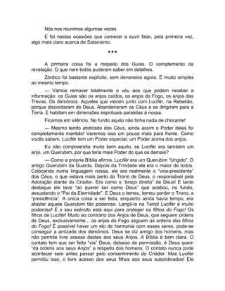 Nós nos reunimos algumas vezes. 
E foi nestas ocasiões que comecei a ouvir falar, pela primeira vez, 
algo mais claro acerca de Satanismo. 
*** 
A primeira coisa foi a respeito dos Guias. O complemento da 
revelação. O que nem todos puderam saber em detalhes. 
Zórdico foi bastante explícito, sem devaneios agora. E muito simples 
ao mesmo tempo. 
— Vamos remover totalmente o véu aos que podem receber a 
informação: os Guias são os anjos caídos, os anjos do Fogo, os anjos das 
Trevas. Os demônios. Aqueles que vieram junto com Lucifér, na Rebelião, 
porque discordaram de Deus. Abandonaram os Céus e se dirigiram para a 
Terra. E habitam em dimensões espirituais paralelas à nossa. 
Ficamos em silêncio. No fundo aquilo não tinha nada de chocante! 
— Mesmo tendo abdicado dos Céus, ainda assim o Poder deles foi 
completamente mantido! Veremos isso um pouco mais para frente. Como 
vocês sabem, Lucifér tem um Poder especial, um Poder acima dos anjos. 
Eu não compreendia muito bem aquilo, se Lucifér era também um 
anjo, um Querubim, por que teria mais Poder do que os demais? 
— Como a própria Bíblia afirma, Lucifér era um Querubim “Ungido”. O 
antigo Querubim da Guarda. Depois da Trindade ele era o maior de todos. 
Colocando numa linguagem nossa, ele era realmente o “vice-presidente” 
dos Céus, o que estava mais perto do Trono de Deus, o responsável pela 
Adoração diante do Criador. Era como o “braço direito” de Deus! E tanto 
destaque ele teve “ao querer ser como Deus” que acabou, no fundo, 
assustando o “Pai da Eternidade”. E Deus o temeu, temeu perder o Trono, a 
“presidência”. A única coisa a ser feita, enquanto ainda havia tempo, era 
afastar aquele Querubim tão poderoso. Lançá-lo na Terra! Lucifér é muito 
poderoso! E o seu exército está aqui para proteger os filhos do Fogo! Os 
filhos de Lucifér! Muito ao contrário dos Anjos de Deus, que seguem ordens 
de Deus, exclusivamente... os anjos do Fogo seguem as ordens dos filhos 
do Fogo! É possível haver um elo de harmonia com esses seres, pode-se 
conseguir a amizade dos demônios. Deus se diz amigo dos homens, mas 
não permite livre acesso destes aos seus Anjos. A Bíblia é bem clara. O 
contato tem que ser feito “via” Deus, debaixo de permissão, é Deus quem 
“dá ordens aos seus Anjos” a respeito dos homens. O contato nunca pode 
acontecer sem antes passar pelo consentimento do Criador. Mas Lucifér 
permitiu isso, o livre acesso dos seus filhos aos seus subordinados! Ele 
 