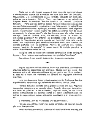 Ainda que eu não tivesse resposta à essa pergunta, compreendi que 
o conhecimento acerca das Entidades nos fora dado com um propósito. 
Obviamente. E o conhecimento dessa verdade, traduzida em símbolos, 
palavras, encantamentos, feitiços, Ritos... nos levariam a ser detentores 
daquele Poder incalculável! Zórdico terminou de maneira compacta 
também: — Para que haja controle dessas forças ocultas que são próprias 
dos demônios é necessário — primeiro — que haja contato com eles! Esse 
contato que vocês vão ter, a princípio, não será permanente. Será, digamos 
assim, “experimental”! Porque vejam, não estamos entrando nem de longe 
no contexto da abertura dos Portais. Lembram-se que falei sobre isso no 
começo? Que os chakras eram, na verdade, portas de acesso às 
dimensões paralelas? No entanto, as Entidades estão à nossa volta. 
Através de Ritos simples vamos propiciar um “encontro” para cada um de 
vocês. Nós já sabíamos, pelo menos teoricamente, como seria possível um 
contato profundo com os demônios. Através da abertura dos Portais, 
aquelas “centrais de energia” do nosso corpo. O contato permitiria a 
canalização do Poder deles em nós. 
Mas pelo visto as doses homeopáticas continuariam ainda por algum 
tempo!... Seria mesmo necessário começar com contatos “bem leves”. 
Sem dúvida ficava até difícil dormir depois dessas revelações... 
*** 
Alguns pequenos encantamentos foram-nos ensinados. Aprendemos 
algumas palavras específicas em aramaico. Quase cem por cento dos 
encantamentos são feitos nessa língua. Alguns gestos simbólicos também. 
E esse foi o início, um vislumbre da periferia da linguagem simbólica 
espiritual. 
Uma vez detentores dessa gota de conhecimento, finalmente Zórdico 
explicou como deveríamos agir para entrar em contato com os Guias. 
Primeiro tomamos contato com a presença deles em aula. Algumas 
sensações passaram a ser características. Quando eles eram invocados, 
mediante as palavras de encantamento, algumas alterações se faziam 
sentir: formigamentos de algumas partes do corpo, adormecimentos de 
outras, às vezes alguns odores diferentes inundavam o ar, ondas de frio, 
etc. .. 
E finalmente... um dia foi passado um “dever de casa”. 
Foi uma experiência ímpar mas cujas sensações já estavam sendo 
plenamente esperadas. 
Meu irmão Roberto estava dormindo na casa de minha avó naquela 
 