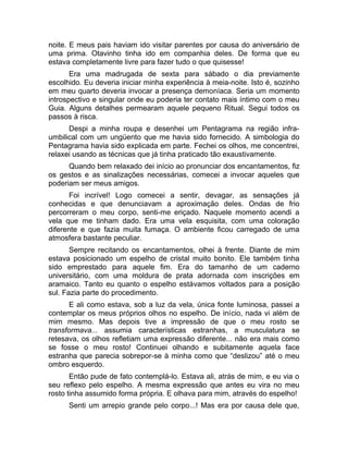 noite. E meus pais haviam ido visitar parentes por causa do aniversário de 
uma prima. Otavinho tinha ido em companhia deles. De forma que eu 
estava completamente livre para fazer tudo o que quisesse! 
Era uma madrugada de sexta para sábado o dia previamente 
escolhido. Eu deveria iniciar minha experiência à meia-noite. Isto é, sozinho 
em meu quarto deveria invocar a presença demoníaca. Seria um momento 
introspectivo e singular onde eu poderia ter contato mais íntimo com o meu 
Guia. Alguns detalhes permearam aquele pequeno Ritual. Segui todos os 
passos à risca. 
Despi a minha roupa e desenhei um Pentagrama na região infra-umbilical 
com um ungüento que me havia sido fornecido. A simbologia do 
Pentagrama havia sido explicada em parte. Fechei os olhos, me concentrei, 
relaxei usando as técnicas que já tinha praticado tão exaustivamente. 
Quando bem relaxado dei início ao pronunciar dos encantamentos, fiz 
os gestos e as sinalizações necessárias, comecei a invocar aqueles que 
poderiam ser meus amigos. 
Foi incrível! Logo comecei a sentir, devagar, as sensações já 
conhecidas e que denunciavam a aproximação deles. Ondas de frio 
percorreram o meu corpo, senti-me eriçado. Naquele momento acendi a 
vela que me tinham dado. Era uma vela esquisita, com uma coloração 
diferente e que fazia muita fumaça. O ambiente ficou carregado de uma 
atmosfera bastante peculiar. 
Sempre recitando os encantamentos, olhei à frente. Diante de mim 
estava posicionado um espelho de cristal muito bonito. Ele também tinha 
sido emprestado para aquele fim. Era do tamanho de um caderno 
universitário, com uma moldura de prata adornada com inscrições em 
aramaico. Tanto eu quanto o espelho estávamos voltados para a posição 
sul. Fazia parte do procedimento. 
E ali como estava, sob a luz da vela, única fonte luminosa, passei a 
contemplar os meus próprios olhos no espelho. De início, nada vi além de 
mim mesmo. Mas depois tive a impressão de que o meu rosto se 
transformava... assumia características estranhas, a musculatura se 
retesava, os olhos refletiam uma expressão diferente... não era mais como 
se fosse o meu rosto! Continuei olhando e subitamente aquela face 
estranha que parecia sobrepor-se à minha como que “deslizou” até o meu 
ombro esquerdo. 
Então pude de fato contemplá-lo. Estava ali, atrás de mim, e eu via o 
seu reflexo pelo espelho. A mesma expressão que antes eu vira no meu 
rosto tinha assumido forma própria. E olhava para mim, através do espelho! 
Senti um arrepio grande pelo corpo...! Mas era por causa dele que, 
 