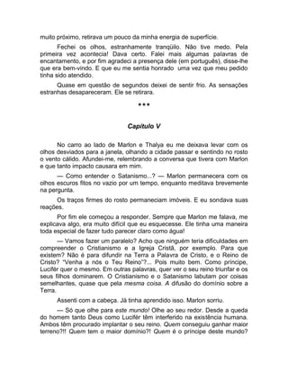 muito próximo, retirava um pouco da minha energia de superfície. 
Fechei os olhos, estranhamente tranqüilo. Não tive medo. Pela 
primeira vez acontecia! Dava certo. Falei mais algumas palavras de 
encantamento, e por fim agradeci a presença dele (em português), disse-lhe 
que era bem-vindo. E que eu me sentia honrado uma vez que meu pedido 
tinha sido atendido. 
Quase em questão de segundos deixei de sentir frio. As sensações 
estranhas desapareceram. Ele se retirara. 
*** 
Capítulo V 
No carro ao lado de Marlon e Thalya eu me deixava levar com os 
olhos desviados para a janela, olhando a cidade passar e sentindo no rosto 
o vento cálido. Afundei-me, relembrando a conversa que tivera com Marlon 
e que tanto impacto causara em mim. 
— Como entender o Satanismo...? — Marlon permanecera com os 
olhos escuros fitos no vazio por um tempo, enquanto meditava brevemente 
na pergunta. 
Os traços firmes do rosto permaneciam imóveis. E eu sondava suas 
reações. 
Por fim ele começou a responder. Sempre que Marlon me falava, me 
explicava algo, era muito difícil que eu esquecesse. Ele tinha uma maneira 
toda especial de fazer tudo parecer claro como água! 
— Vamos fazer um paralelo? Acho que ninguém teria dificuldades em 
compreender o Cristianismo e a Igreja Cristã, por exemplo. Para que 
existem? Não é para difundir na Terra a Palavra de Cristo, e o Reino de 
Cristo? “Venha a nós o Teu Reino”?... Pois muito bem. Como príncipe, 
Lucifér quer o mesmo. Em outras palavras, quer ver o seu reino triunfar e os 
seus filhos dominarem. O Cristianismo e o Satanismo labutam por coisas 
semelhantes, quase que pela mesma coisa. A difusão do domínio sobre a 
Terra. 
Assenti com a cabeça. Já tinha aprendido isso. Marlon sorriu. 
— Só que olhe para este mundo! Olhe ao seu redor. Desde a queda 
do homem tanto Deus como Lucifér têm interferido na existência humana. 
Ambos têm procurado implantar o seu reino. Quem conseguiu ganhar maior 
terreno?!! Quem tem o maior domínio?! Quem é o príncipe deste mundo? 
 