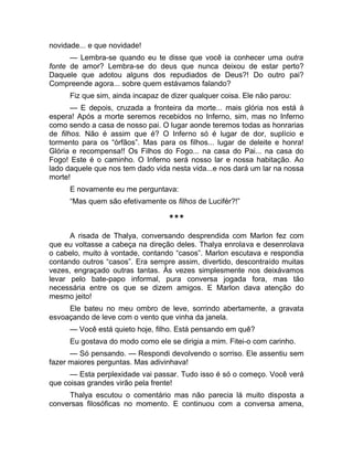 novidade... e que novidade! 
— Lembra-se quando eu te disse que você ia conhecer uma outra 
fonte de amor? Lembra-se do deus que nunca deixou de estar perto? 
Daquele que adotou alguns dos repudiados de Deus?! Do outro pai? 
Compreende agora... sobre quem estávamos falando? 
Fiz que sim, ainda incapaz de dizer qualquer coisa. Ele não parou: 
— E depois, cruzada a fronteira da morte... mais glória nos está à 
espera! Após a morte seremos recebidos no Inferno, sim, mas no Inferno 
como sendo a casa de nosso pai. O lugar aonde teremos todas as honrarias 
de filhos. Não é assim que é? O Inferno só é lugar de dor, suplício e 
tormento para os “órfãos”. Mas para os filhos... lugar de deleite e honra! 
Glória e recompensa!! Os Filhos do Fogo... na casa do Pai... na casa do 
Fogo! Este é o caminho. O Inferno será nosso lar e nossa habitação. Ao 
lado daquele que nos tem dado vida nesta vida...e nos dará um lar na nossa 
morte! 
E novamente eu me perguntava: 
“Mas quem são efetivamente os filhos de Lucifér?!” 
*** 
A risada de Thalya, conversando desprendida com Marlon fez com 
que eu voltasse a cabeça na direção deles. Thalya enrolava e desenrolava 
o cabelo, muito à vontade, contando “casos”. Marlon escutava e respondia 
contando outros “casos”. Era sempre assim, divertido, descontraído muitas 
vezes, engraçado outras tantas. Às vezes simplesmente nos deixávamos 
levar pelo bate-papo informal, pura conversa jogada fora, mas tão 
necessária entre os que se dizem amigos. E Marlon dava atenção do 
mesmo jeito! 
Ele bateu no meu ombro de leve, sorrindo abertamente, a gravata 
esvoaçando de leve com o vento que vinha da janela. 
— Você está quieto hoje, filho. Está pensando em quê? 
Eu gostava do modo como ele se dirigia a mim. Fitei-o com carinho. 
— Só pensando. — Respondi devolvendo o sorriso. Ele assentiu sem 
fazer maiores perguntas. Mas adivinhava! 
— Esta perplexidade vai passar. Tudo isso é só o começo. Você verá 
que coisas grandes virão pela frente! 
Thalya escutou o comentário mas não parecia lá muito disposta a 
conversas filosóficas no momento. E continuou com a conversa amena, 
 