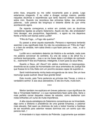 entre risos, enquanto eu me voltei novamente para a janela. Logo 
estaríamos chegando. E eu voltei a divagar comigo mesmo, perdido 
naquelas doutrinas e experiências que tanto fascínio vinham exercendo 
sobre mim. Quando me recordava das primeiras lições, das primeiras 
palavras... tudo parecia tão longínquo e distante diante do que vinha 
acontecendo agora. 
De repente começamos a entrar em contato com as doutrinas 
verdadeiras ligadas ao próprio Satanismo. Aquilo era tão...tão arrebatador! 
Veio devagar, aos pouquinhos, fagocitando... e agora eu me deparava 
frente a frente com teorias sobre Lucifér! 
“Filho do Fogo... o Fogo não queima”! 
Eu passei a amar aquela expressão. Pensava e repensava tentando 
assimilar o seu significado total. Eu não me considerava um “Filho do Fogo” 
e, a bem da verdade, nem sabia direito o que fazer para ser... mas... e se o 
fosse???! 
Lucifér era o verdadeiro detentor da História e da verdade, nada mais 
me poderia convencer do contrário. Eu cria de corpo e de alma! Eu o 
conhecia teoricamente... mas e se me fosse dado o privilégio de conhecê-lo... 
realmente?!! Ele era Poderoso. Inteligente. E bom para os seus filhos. 
Quanto a Deus...ah! Deus!! Um sádico mentiroso e inescrupuloso, 
divertindo-se às custas da Humanidade com seus arremedos de Justiça! Ele 
que ficasse lá no Céu Dele com um povinho escasso capaz de suportá-Lo. 
Senti instintivamente minha testa enrugando-se de raiva. Dei um leve 
resmungo quase audível. Deus! Que grande farsa! 
Este mundo, esta Terra pertencia ao príncipe das Trevas, o único e 
verdadeiro senhor. E aos seus adoradores. E isto era muito, muito bom. 
*** 
Marlon também me explicara em breves palavras o que significava de 
fato a “Irmandade Satânica”, e o que representaria fazer parte dela. Seria o 
mais perfeito coroar daqueles meses de estudos, como desfechar com 
notas brilhantes um curso de muita importância. 
A alta cúpula estratégica do Satanismo concentrava-se na Irmandade, 
algo como a diretoria e presidência de uma grande Empresa, o patamar 
mais elevado. Dali saem as diretrizes de tudo e todos! Aventar a hipótese 
de ser escolhido para adentrar nesses domínios era um sonho que não 
parecia real...! 
A Irmandade é o topo máximo da Pirâmide. Logicamente que existem 
 