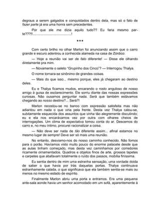 degraus a serem galgados e conquistados dentro dela, mas só o fato de 
fazer parte já era uma honra sem precedentes. 
Por que ele me dizia aquilo tudo?? Eu faria mesmo par-te???!!.........................................! 
*** 
Com certo brilho no olhar Marlon foi anunciando assim que o carro 
grande e escuro adentrou a conhecida alameda na casa de Zórdico: 
— Hoje a reunião vai ser de fato diferente! — Disse ele olhando 
diretamente pra mim. 
— Novamente o seleto “Grupinho dos Cinco”? — Interrogou Thalya. 
O nome tornara-se sinônimo de grandes coisas. 
— Mais do que isso... mesmo porque, eles já chegaram ao destino 
deles. 
Eu e Thalya ficamos mudos, encarando o rosto anguloso de nosso 
amigo à guisa de esclarecimento. Ele sorriu diante das nossas expressões 
curiosas. Não ousamos perguntar nada. Será que também estávamos 
chegando ao nosso destino?... Será?! 
Marlon recostou-se no banco com expressão satisfeita mas não 
adiantou em nada o que viria pela frente. Desta vez Thalya calou-se, 
subitamente esquecida dos assuntos que vinha tão alegremente discutindo; 
eu e ela nos encarávamos vez por outra com olhares cheios de 
interrogações. Um clima de expectativa tomou conta do ar. Descemos do 
carro e, no meu íntimo, procurei racionalizar a coisa. 
— Não deve ser nada de tão diferente assim... afinal estamos no 
mesmo lugar de sempre! Deve ser só mais uma reunião. 
No entanto, desviamo-nos do nosso caminho conhecido. Não fomos 
para o porão. Havíamos visto muito pouco do enorme palacete desde que 
as aulas tinham começado, mas desta vez caminhamos por corredores 
ricamente ornamentados. Quadros e objetos finos de arte, grossos tapetes 
e carpetes que abafavam totalmente o ruído dos passos, mobília finíssima. 
Eu sentia dentro de mim uma estranha sensação, uma vontade doida 
de saber o que havia por trás daquelas portas. Thalya continuava 
estranhamente calada, o que significava que ela também sentia-se mais ou 
menos no mesmo estado de espírito. 
Finalmente Marlon abriu uma porta e entramos. Era uma pequena 
ante-sala aonde havia um senhor acomodado em um sofá, aparentemente à 
 