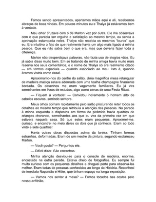 Fomos sendo apresentados, apertamos mãos aqui e ali, recebemos 
abraços de boas vindas. Em poucos minutos eu e Thalya já estávamos bem 
à vontade. 
Meu olhar cruzava com o de Marlon vez por outra. Ele me observava 
com o que parecia ser orgulho e satisfação ao mesmo tempo, eu sentia a 
aprovação estampada neles. Thalya não recebia os mesmos “louros” que 
eu. Era intuitivo o fato de que realmente havia um algo mais ligado à minha 
pessoa. Que eu não sabia bem o que era, mas que deveria fazer toda a 
diferença. 
Marlon não desperdiçava palavras, não fazia uso de elogios vãos. Eu 
já sabia disso muito bem. Em se tratando de minha amiga havia muito mais 
reserva nos seus comentários, e o nome de Thalya só era realmente citado 
— em termos especiais — quando associado ao meu. Isto é, quando 
éramos vistos como casal. 
Aproximamo-nos do centro do salão. Uma magnífica mesa retangular 
de madeira maciça estava adornada com uma toalha champagne finamente 
bordada. Os desenhos me eram vagamente familiares. Eu já vira 
semelhantes em livros de estudos, algo como cenas de uma Festa Ritual. 
— Fiquem à vontade! — Convidou novamente o homem alto de 
cabelos escuros, sorrindo sempre. 
Meus olhos corriam rapidamente pelo salão procurando reter todos os 
detalhes ao mesmo tempo que retribuía a atenção das pessoas. Na parede 
à minha esquerda e dispostos em forma de pirâmide havia quadros de 
crianças chorando, semelhantes aos que eu vira da primeira vez em que 
estivera naquela casa. Só que estes eram pequenos. Aproximei-me, 
curioso, e encontrei no meio deles os dois que já conhecia. Eram ao todo 
vinte e sete quadros! 
Havia outras obras dispostas acima da lareira. Tinham formas 
estranhas, deformadas. Eram de um mestre da pintura, segundo esclareceu 
Marlon. 
— Você gosta? — Perguntou ele. 
— Difícil dizer. São estranhos. 
Minha atenção desviou-se para o console de madeira, enorme, 
encostado na outra parede. Estava cheio de fotografias. Eu sempre fui 
muito curioso com os pequenos detalhes e cheguei perto para observá-las 
melhor. Eram todas de pessoas conhecidas ao longo da História. Reconheci 
de imediato Napoleão e Hitler, que tinham espaço na longa exposição. 
— Vamos nos sentar à mesa? — Fomos tocados nas costas pelo 
nosso anfitrião. 
 
