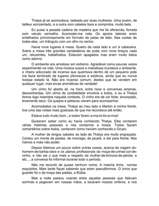 Thalya já se acomodava, ladeada por duas mulheres. Uma jovem, de 
tailleur acinzentado, e a outra com cabelos lisos e compridos, muito bela. 
Eu puxei a pesada cadeira de madeira que me foi oferecida, forrada 
com veludo vermelho. Acomodei-me nela. Os apoios laterais eram 
entalhados primorosamente em formato de patas de leão. Nas costas de 
todas elas, um triângulo com um olho no centro. 
Havia nove lugares à mesa. Quatro de cada lado e um à cabeceira. 
Sobre a mesa três grandes candelabros de prata com nove braços cada 
um, reluzentes, trabalhados. Estavam apagados mas eram muito belos 
como adorno. 
O ambiente era amistoso em extremo. Agradável como poucas vezes 
experimentei na vida. Uma música suave e melodiosa inundava o ambiente, 
o cheiro adocicado de incenso que queimava dentro de um pequeno pote 
me fazia lembrado de lugares pitorescos e exóticos, ainda que eu nunca 
tivesse estado lá. Não era incenso comum, destes que se vendem em 
qualquer lugar, mas ervas aromáticas de verdade! 
Um vinho foi aberto ali, na hora, entre risos e conversas amenas, 
descontraídas. Um clima de cordialidade envolvia a todos, e eu e Thalya 
fomos logo inseridos naquele contexto. O vinho era de cor forte, encorpado, 
levemente seco. Os queijos e petiscos vieram para acompanhar. 
Acomodados na mesa, Thalya ao meu lado e Marlon à minha frente, 
tive uma das noites mais gostosas de que me recordava até então. 
Estava tudo muito bom...e todos foram a-ma-bi-lís-si-mos! 
Quiseram saber como eu havia conhecido Thalya. Eles contaram 
várias histórias pessoais e nós contamos a nossa. Todos faziam 
comentários sobre todos, contavam como haviam conhecido o Grupo. 
A mulher de longos cabelos ao lado de Thalya era muito engraçada. 
Contou um monte de piadas: de morcego, de jacaré, e daí para frente. Nós 
ríamos a mais não poder. 
Depois falamos um pouco sobre outras coisas, acerca da viagem do-homem- 
de-barba-clara e os planos profissionais da moça-de-unhas-cor-de-vinho, 
e não sei o que mais a respeito da mulher-de-brincos-de-pérola, e 
etc.....a conversa foi informal durante todo o período. 
Não me recordo de quase nenhum nome. A maioria tinha nomes 
esquisitos. Mais tarde fiquei sabendo que eram pseudônimos. O único que 
guardei foi o da moça das piadas, a Rúbia. 
Mas a noite passou voando entre aquelas pessoas que falavam 
sorrindo e pegavam em nossas mãos, e tocavam nossos ombros, e nos 
 