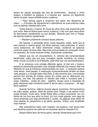 faziam ter aquela sensação tão boa de acolhimento. Quando o vinho 
acabou, e também os petiscos, e o incenso era apenas um fagulhinha 
dentro do pote, nosso anfitrião tomou a palavra: 
— Peço licença agora e proponho que todos nos déssemos as 
mãos... — Convidou ele erguendo-se e estendendo as suas próprias mãos 
com as palmas voltadas para cima. 
Todos fizeram o mesmo. Eu fiquei de olhos fixos nele esperando pelo 
que vinha. Mas foi Rúbia quem tomou a palavra, e fez com que meus olhos 
se desviassem rapidamente na sua direção. Olhando para mim e Thalya, 
ela apenas explicou rapidamente: 
— Repitam juntamente conosco essas palavras. 
De repente, a seriedade tomou conta daqueles rostos, tanto que já 
nem parecia o mesmo grupo. Os olhos estavam mais profundos. E, assim 
como estávamos, de mãos fortemente unidas, recitamos as palavras 
conforme saíam da boca dela. Não eram pronunciadas em português. Eram 
em aramaico. As vozes ecoaram fortes, imperativas, poderosas. 
Deduzi que era um encantamento. E, embora não compreendesse 
literalmente, sabia que era para consagrar aquele momento, as nossas 
vidas, evocar os Guias e as Entidades, pedir-lhes que nos acompanhassem. 
O ar emanava uma energia diferente agora, já não era o mesmo, 
podíamos claramente perceber uma vibração diferente que crescia. Mas era 
diferente do que já tínhamos experimentado em aula... o ambiente parecia 
mais denso, mais pesado. A respiração involuntariamente também se fazia 
mais pesada e o coração batia mais forte. E não somente isso, uma energia 
parecia fluir através de nossos corpos em ondas que se alternavam ora 
quentes, ora frias. Ela parecia vir através das mãos e inundava todo o 
corpo. Calafrios... ondas de calor... calafrios. Quase como a sensação de 
estar descendo pela montanha-russa! E fez-se clara a presença.... de algo. 
Muito palpável. 
Quando terminou, silêncio durante alguns momentos. Permanecemos 
de mãos dadas, quietos. Olhei de soslaio para Thalya, e ela estava muito 
quieta também, muito séria. Então Rúbia abriu a boca novamente. Leu um 
trecho de um livro que abriu na hora, um livro muito grande, com capa de 
couro amarrada com algo semelhante a cordas. As páginas eram feitas de 
uma espécie de pergaminho e as letras, grandes, tinham uma tonalidade 
meio marrom. 
Não entendemos nada, nem ninguém nos explicou, mas aquilo tudo 
que fazíamos parecia ser parte de um processo descrito naquele livro. 
Depois Rúbia falou de forma grave, olhando diretamente para mim: 
 