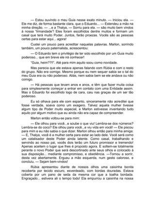 — Estou ouvindo o meu Guia nesse exato minuto. — Iniciou ela. — 
Ele me diz, de forma bastante clara, que o Eduardo... — Estendeu a mão na 
minha direção. — ...e a Thalya, — Sorriu para ela. — são muito bem vindos 
à nossa “Irmandade”! Eles foram escolhidos dentre muitos e formam um 
casal que terá muito Poder. Juntos, farão proezas. Vocês são as pessoas 
certas para estar aqui... agora! 
Custei um pouco para acreditar naquelas palavras. Marlon, sorrindo 
também, um pouco paternalista, acrescentou: 
— O Eduardo tem o privilégio de ter sido escolhido por um Guia muito 
poderoso... que em breve ele irá conhecer! 
“Guia, heim??!!”. Até para mim aquilo soou como novidade. 
Mas parecia que ele estava apenas falando com Rúbia e com o resto 
do grupo. Não era comigo. Mesmo porque eu nem sequer sabia se o tal do 
meu Guia era ou não poderoso. Aliás, nem sabia bem se ele andava ou não 
comigo. 
— Há pessoas que levam anos e anos, e têm que fazer muita coisa 
para simplesmente começar a entrar em contato com uma Entidade assim. 
Mas o Eduardo foi escolhido logo de cara, caiu nas graças de um ser tão 
poderoso. 
Eu só olhava para ele com espanto, sinceramente não acreditei que 
fosse verdade, soava como um exagero. Talvez aquela mulher tivesse 
algum tipo de Poder muito especial, e Marlon estivesse inventando tudo 
aquilo por algum motivo que eu ainda não era capaz de compreender. 
Marlon então voltou-se para mim: 
— Ele olhou para você...e soube o que viu! Lembra-se dos números? 
Lembra-se do coco? Ele olhou para você...e viu vida em você! — Ele piscou 
para mim e eu não sabia o que dizer. Marlon olhou então para minha amiga: 
— E, Thalya, você é a mulher certa para estar ao lado dele. Você será como 
um catalisador deste Poder ainda latente. Como casal, trabalhando e 
servindo ao nosso pai, vocês dois terão um futuro promissor e tremendo! 
Apenas aceitem o lugar que lhes é proposto agora. E soltem-se totalmente 
perante o novo Poder que será descortinado ante seus olhos e colocado à 
sua disposição... mediante compromisso, e obediência. —Tornou a sorrir, 
desta vez abertamente. Ergueu a mão esquerda, num gesto caloroso, e 
concluiu. — Sejam bem-vindos! 
Rúbia apresentou diante de nossos olhos uma caixinha bonita 
recoberta por tecido escuro, esverdeado, com bordas douradas. Estava 
coberta por um pano de seda da mesma cor que a toalha bordada. 
Engraçado... estivera ali o tempo todo! Ela empurrou a caixinha na nossa 
 