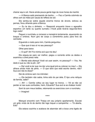 cheirar aqui e ali. Havia ainda pouca gente logo às nove horas da manhã. 
— A Bianca está precisando de banho... — Fez a Camila cobrindo os 
olhos com as mãos por causa do reflexo do sol. 
Ela sentou-se sobre aquele enorme tronco de árvore, esticou as 
pernas, ficou olhando para a Bianca. 
— Eu te dou o dinheiro. — Respondi enquanto tirava o agasalho 
esportivo um tanto ou quanto surrado.—Você pode levá-la segunda-feira 
logo cedo! 
Peguei o nunchaku e comecei a manejá-lo lentamente, aquecendo os 
braços e ombros. Num giro de corpo a correntinha pulou para fora da 
camiseta. 
Erguendo o rosto para mim, Camila perguntou: 
— Que que é isso aí no seu pescoço? 
Olhei para baixo: 
— O quê? Ah! Foi minha avó que me deu! 
Ela ergueu-se para ver melhor, pegou a corrente entre os dedos e 
examinou o anel preso nela: 
— Bonita esta aliança! Você vai usar assim, no pescoço? — Vou. No 
dedo é que eu não ia pôr, né? 
— Daí você ia ter que me dar uma igual prá eu colocar no meu! — Ela 
olhava ainda mais de perto. — O que será que está escrito dentro, não? 
Sua avó não te disse? 
Dei de ombros sem me intimidar: 
— Ela também não sabia, tinha sido do pai dela. É tipo uma relíquia 
de família, sabe? 
— Ah! — Camila voltou ao seu lugar no tronco. — Vê se não vai 
perder aí nas suas confusões, heim, Eduardo? Sua avó ia se chatear muito! 
Sorri lá com meus botões, retomando os exercícios com o nunchaku. 
— Imagine! 
*** 
Marquei encontro com Thalya em seu próprio apartamento. Escutei 
um grito vindo de lá de dentro tão logo toquei a campainha: — Tá aberta, 
Edú! 
Ela estava sozinha e acabava de abarrotar até a boca uma tigela de 
 