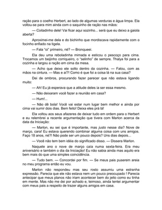 ração para o coelho Herbert, ao lado de algumas verduras e água limpa. Ela 
voltou-se para mim ainda com o saquinho de ração nas mãos: 
— Coitadinho dele! Vai ficar aqui sozinho... será que eu deixo a gaiola 
aberta? 
Aproximei-me dela e do bichinho que mordiscava rapidamente com o 
focinho enfiado na tigela. 
— Fala “oi” primeiro, né? — Bronqueei. 
Ela deu uma reboladinha mimada e esticou o pescoço para cima. 
Trocamos um beijinho corriqueiro, o “selinho” de sempre. Thalya foi para a 
cozinha e largou a ração em cima da mesa. 
— Acho que deixo ele solto dentro da cozinha. — Falou, com as 
mãos na cintura. — Mas e aí?! Como é que foi a coisa lá na sua casa? 
Dei de ombros, procurando fazer parecer que não estava ligando 
muito: 
— Ah! Eu já esperava que a atitude deles ia ser essa mesmo. 
— Não deixaram você fazer a reunião em casa? 
— Hum!... 
— Não dê bola! Você vai estar num lugar bem melhor e ainda por 
cima vai sumir dois dias. Bem feito! Deixa eles prá lá! 
Ela voltou aos seus afazeres de deixar tudo em ordem para o Herbert 
e eu relembrei a recente argumentação que tivera com Marlon acerca da 
data da Iniciação: 
— Marlon, eu sei que é importante, mas justo nesse dia? Nove de 
março, cara! Eu estava querendo combinar alguma coisa com uns amigos. 
Faço 18 anos, né?! Não pode ser um pouco depois? Uns dias depois... 
— Você não tem bem idéia do significado disso. — Dissera Marlon. 
Naquele ano o nove de março caía numa sexta-feira. Era meu 
aniversário e também o dia da Iniciação! Eu não sabia ainda mas aquilo era 
bem mais do que uma simples coincidência. 
— Tudo bem. — Concordei por fim. — Se meus pais puserem areia 
no meu programa então eu vou. 
Marlon não respondeu mas seu rosto assumiu uma estranha 
expressão. Parecia que ele não estava nem um pouco preocupado ! Parecia 
antecipar que meus planos não iriam acontecer bem do jeito como eu tinha 
em mente. Mas não me dei por achado e, teimoso, ainda tentei argumentar 
com meus pais a respeito de trazer alguns amigos em casa. 
 