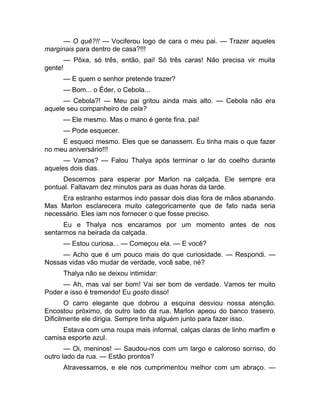 — O quê?!! — Vociferou logo de cara o meu pai. — Trazer aqueles 
marginais para dentro de casa?!!! 
— Pôxa, só três, então, pai! Só três caras! Não precisa vir muita 
gente! 
— E quem o senhor pretende trazer? 
— Bom... o Éder, o Cebola... 
— Cebola?! — Meu pai gritou ainda mais alto. — Cebola não era 
aquele seu companheiro de cela? 
— Ele mesmo. Mas o mano é gente fina, pai! 
— Pode esquecer. 
E esqueci mesmo. Eles que se danassem. Eu tinha mais o que fazer 
no meu aniversário!!! 
— Vamos? — Falou Thalya após terminar o lar do coelho durante 
aqueles dois dias. 
Descemos para esperar por Marlon na calçada. Ele sempre era 
pontual. Faltavam dez minutos para as duas horas da tarde. 
Era estranho estarmos indo passar dois dias fora de mãos abanando. 
Mas Marlon esclarecera muito categoricamente que de fato nada seria 
necessário. Eles iam nos fornecer o que fosse preciso. 
Eu e Thalya nos encaramos por um momento antes de nos 
sentarmos na beirada da calçada. 
— Estou curiosa... — Começou ela. — E você? 
— Acho que é um pouco mais do que curiosidade. — Respondi. — 
Nossas vidas vão mudar de verdade, você sabe, né? 
Thalya não se deixou intimidar: 
— Ah, mas vai ser bom! Vai ser bom de verdade. Vamos ter muito 
Poder e isso é tremendo! Eu gosto disso! 
O carro elegante que dobrou a esquina desviou nossa atenção. 
Encostou próximo, do outro lado da rua. Marlon apeou do banco traseiro. 
Dificilmente ele dirigia. Sempre tinha alguém junto para fazer isso. 
Estava com uma roupa mais informal, calças claras de linho marfim e 
camisa esporte azul. 
— Oi, meninos! — Saudou-nos com um largo e caloroso sorriso, do 
outro lado da rua. — Estão prontos? 
Atravessamos, e ele nos cumprimentou melhor com um abraço. — 
 