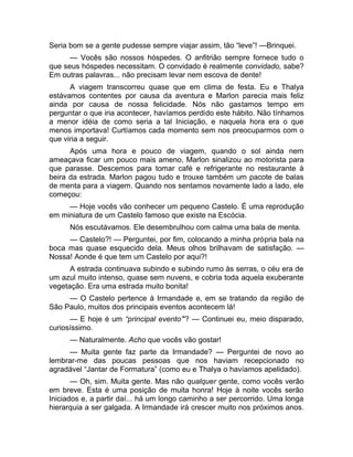 Seria bom se a gente pudesse sempre viajar assim, tão “leve”! —Brinquei. 
— Vocês são nossos hóspedes. O anfitrião sempre fornece tudo o 
que seus hóspedes necessitam. O convidado é realmente convidado, sabe? 
Em outras palavras... não precisam levar nem escova de dente! 
A viagem transcorreu quase que em clima de festa. Eu e Thalya 
estávamos contentes por causa da aventura e Marlon parecia mais feliz 
ainda por causa de nossa felicidade. Nós não gastamos tempo em 
perguntar o que iria acontecer, havíamos perdido este hábito. Não tínhamos 
a menor idéia de como seria a tal Iniciação, e naquela hora era o que 
menos importava! Curtíamos cada momento sem nos preocuparmos com o 
que viria a seguir. 
Após uma hora e pouco de viagem, quando o sol ainda nem 
ameaçava ficar um pouco mais ameno, Marlon sinalizou ao motorista para 
que parasse. Descemos para tomar café e refrigerante no restaurante à 
beira da estrada. Marlon pagou tudo e trouxe também um pacote de balas 
de menta para a viagem. Quando nos sentamos novamente lado a lado, ele 
começou: 
— Hoje vocês vão conhecer um pequeno Castelo. É uma reprodução 
em miniatura de um Castelo famoso que existe na Escócia. 
Nós escutávamos. Ele desembrulhou com calma uma bala de menta. 
— Castelo?! — Perguntei, por fim, colocando a minha própria bala na 
boca mas quase esquecido dela. Meus olhos brilhavam de satisfação. — 
Nossa! Aonde é que tem um Castelo por aqui?! 
A estrada continuava subindo e subindo rumo às serras, o céu era de 
um azul muito intenso, quase sem nuvens, e cobria toda aquela exuberante 
vegetação. Era uma estrada muito bonita! 
— O Castelo pertence à Irmandade e, em se tratando da região de 
São Paulo, muitos dos principais eventos acontecem lá! 
— E hoje é um “principal evento”'? — Continuei eu, meio disparado, 
curiosíssimo. 
— Naturalmente. Acho que vocês vão gostar! 
— Muita gente faz parte da Irmandade? — Perguntei de novo ao 
lembrar-me das poucas pessoas que nos haviam recepcionado no 
agradável “Jantar de Formatura” (como eu e Thalya o havíamos apelidado). 
— Oh, sim. Muita gente. Mas não qualquer gente, como vocês verão 
em breve. Esta é uma posição de muita honra! Hoje à noite vocês serão 
Iniciados e, a partir daí... há um longo caminho a ser percorrido. Uma longa 
hierarquia a ser galgada. A Irmandade irá crescer muito nos próximos anos. 
 