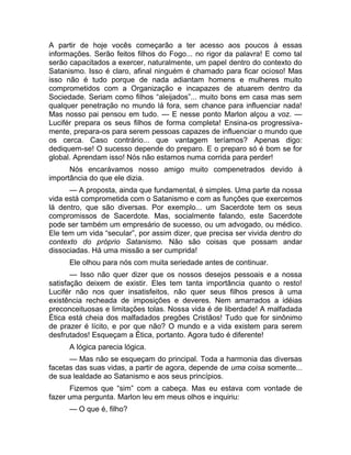 A partir de hoje vocês começarão a ter acesso aos poucos à essas 
informações. Serão feitos filhos do Fogo... no rigor da palavra! E como tal 
serão capacitados a exercer, naturalmente, um papel dentro do contexto do 
Satanismo. Isso é claro, afinal ninguém é chamado para ficar ocioso! Mas 
isso não é tudo porque de nada adiantam homens e mulheres muito 
comprometidos com a Organização e incapazes de atuarem dentro da 
Sociedade. Seriam como filhos “aleijados”... muito bons em casa mas sem 
qualquer penetração no mundo lá fora, sem chance para influenciar nada! 
Mas nosso pai pensou em tudo. — E nesse ponto Marlon alçou a voz. — 
Lucifér prepara os seus filhos de forma completa! Ensina-os progressiva-mente, 
prepara-os para serem pessoas capazes de influenciar o mundo que 
os cerca. Caso contrário... que vantagem teríamos? Apenas digo: 
dediquem-se! O sucesso depende do preparo. E o preparo só é bom se for 
global. Aprendam isso! Nós não estamos numa corrida para perder! 
Nós encarávamos nosso amigo muito compenetrados devido à 
importância do que ele dizia. 
— A proposta, ainda que fundamental, é simples. Uma parte da nossa 
vida está comprometida com o Satanismo e com as funções que exercemos 
lá dentro, que são diversas. Por exemplo... um Sacerdote tem os seus 
compromissos de Sacerdote. Mas, socialmente falando, este Sacerdote 
pode ser também um empresário de sucesso, ou um advogado, ou médico. 
Ele tem um vida “secular”, por assim dizer, que precisa ser vivida dentro do 
contexto do próprio Satanismo. Não são coisas que possam andar 
dissociadas. Há uma missão a ser cumprida! 
Ele olhou para nós com muita seriedade antes de continuar. 
— Isso não quer dizer que os nossos desejos pessoais e a nossa 
satisfação deixem de existir. Eles tem tanta importância quanto o resto! 
Lucifér não nos quer insatisfeitos, não quer seus filhos presos à uma 
existência recheada de imposições e deveres. Nem amarrados a idéias 
preconceituosas e limitações tolas. Nossa vida é de liberdade! A malfadada 
Ética está cheia dos malfadados pregões Cristãos! Tudo que for sinônimo 
de prazer é lícito, e por que não? O mundo e a vida existem para serem 
desfrutados! Esqueçam a Ética, portanto. Agora tudo é diferente! 
A lógica parecia lógica. 
— Mas não se esqueçam do principal. Toda a harmonia das diversas 
facetas das suas vidas, a partir de agora, depende de uma coisa somente... 
de sua lealdade ao Satanismo e aos seus princípios. 
Fizemos que “sim” com a cabeça. Mas eu estava com vontade de 
fazer uma pergunta. Marlon leu em meus olhos e inquiriu: 
— O que é, filho? 
 