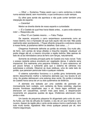 — Olha! — Exclamou Thalya assim que o carro contornou à direita 
numa estrada lateral, sem movimento, e que continuava a subir sempre. 
Eu olhei para aonde ela apontava e não pude conter também uma 
interjeição de espanto: 
— Caramba! 
Marlon se divertia diante de nosso espanto e curiosidade: 
— É o Castelo do qual lhes havia falado antes... e para onde estamos 
indo! — Respondeu ele. 
— Pôxa ! É um Castelo mesmo... — Falou Thalya. 
De repente, enquanto o carro serpenteava suavemente rumo ao 
nosso destino, tive a impressão de que tudo aquilo não era real. Não podia 
realmente estar acontecendo...! Fiquei olhando enquanto a estrutura crescia 
à nossa frente, já podíamos definir os detalhes. Que coisa.......! 
Chegamos finalmente defronte ao portão de entrada. Era muito alto, 
de ferro, com pontas de lança afiadas e impunha respeito. Qualquer um 
podia chegar até ali, e mesmo circundar a região todinha. Mas apenas do 
lado de cá da intimidadora cerca de ferro com lanças, naturalmente. 
Somente da entrada principal parte do Castelo era mais visível. Todo 
o acesso restante estava encoberto por vegetação densa. Ir adiante seria 
impossível. Era realmente uma pequena fortaleza. O carro estacionou ali 
por pouco tempo, o suficiente para que o sistema de câmeras nos 
autorizasse a entrada. Observei as duas estátuas, uma de cada lado do 
portão, que pareciam perscrutar todo e qualquer visitante. 
O sistema automático funcionou e o portão girou lentamente para 
dentro descortinando melhor a belíssima alameda que nos levaria lá em 
cima. As grades delineavam uma extensa área verde. Do portão à entrada 
do Castelo havia cerca de um ou dois quilômetros de distância. 
A alameda era ladeada por uma vastidão de gramado pri-morosamente 
bem cuidado, com canteiros de flores coloridas, algumas 
árvores frondosas espalhadas aqui e ali. Havia lagos artificiais que 
drenavam em cascatinhas, corriam mais para baixo, e despencavam 
novamente em pequenas quedas de água. Chafarizes adornavam mais 
ainda a vista. 
Um bando de pequenos pássaros foi afugentado pelo ruído do carro. 
Ao fundo, por trás da silhueta do Castelo, o céu de um azul límpido e sem 
nuvens. Apesar da região alta o vento ainda estava morno e perfumado. Era 
tudo muito bonito. Agradável. Não vimos qualquer pessoa por ali, nem 
mesmo seguranças. 
 