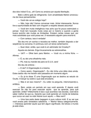 dos dois índios! E eu...ah! Como eu ansiava por aquela libertação. 
Bebi o último gole de refrigerante. Com amabilidade Marlon arrancou-me 
de meus pensamentos: 
— Você não vai ao colégio hoje? 
— Não, hoje não! Vamos conversar mais. Achei interessante. Nunca 
tive a oportunidade de falar com ninguém a respeito desses assuntos! 
— Você tem muita inteligência mas acho que foi pouco estimulado a 
pensar. Você tem buscado muita coisa por si mesmo e quando a gente 
busca sozinho são muitas as limitações. Existem certas coisas que, por 
mais autodidata que você possa ser, é necessário alguém para ensiná-lo. 
— Com certeza, isso é verdade! 
Ele deu-me um sorriso e recostou-se melhor, também disposto a dar 
seqüência na conversa. E continuou com um lance certeiríssimo: 
— Quer dizer, então, que você é um admirador de Crowley?! 
Aquela era demais. Ergui bruscamente as sobrancelhas. 
— Ué?! — Olhei bem para Marlon. — Você viu a minha ficha. — 
Afirmei. 
— É, eu dei uma olhadinha nela. 
— Pô, mas eu mandei ela para os E.U.A, cara! 
Ele deu de ombros : 
— E daí? A Organização é a mesma. 
— Como assim, Organização? - Eu não tinha uma idéia clara ainda. 
Estes dados não me haviam sido passados em momento algum. 
— Eu já te disse. É uma Organização que se destina ao estudo do 
Oculto. A lançar luz sobre o que está encoberto. 
— Mas é só isso mesmo? - Eu voltei na pergunta, interrompendo-o, 
enfático. 
— Bem, existe um período em que você aprende. E depois você 
executa! Se não for para executar aquilo que se aprende, para quê 
aprender, então? Infelizmente é isso o que acontece nas escolas, você deve 
saber melhor do que eu. Garanto que você aprende um monte de bobeiras 
que nunca vai usar na vida! Adorei ouvir aquilo: — Mas nem!! 
— Uma boa parte desta bagagem é pura cultura inútil. E eu sei que 
você anseia pela verdadeira sabedoria. — Marlon falava categoricamente. 
— Interessa aprender aquilo que tem algum significado. De tolices o mundo 
já está cheio. 
 