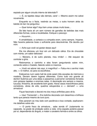 espiado por algum circuito interno de televisão?! 
— É, os tapetes daqui são demais, cara! — Mesmo assim me calcei 
novamente. 
Enquanto eu o fazia, vestindo as meias, o outro homem atrás do 
balcão do bar me perguntou: 
— Quer tomar algo? Aqui tem umas coisas muito boas... 
De fato havia ali um sem número de garrafas de bebidas das mais 
diferentes formas, cores e localidades. Estiquei o pescoço: 
— Huuumm... 
A amabilidade, a cortesia e a simpatia eram, como sempre, ímpares. 
Não haveria palavras boas o suficiente para descrevê-las. Ele decidiu por 
mim: 
— Acho que você vai gostar desse aqui! 
Ele me ofereceu um licor em um delicado cálice. Era de chocolate 
com menta, um sabor delicioso! 
— Maneiro, é de outro planeta, meu irmão! — Até esqueci de 
controlar a gíria. 
Retomamos o caminho e eles foram perguntando sobre mim, 
contando sobre o Castelo, falando sobre si mesmos. 
— Você vai adorar isto aqui, é magnífico! — Falou-me o senhor mais 
alto. — O melhor, só para os escolhidos. 
Estávamos num vasto hall de onde saiam três escadas de mármore e 
madeira. Deviam darem lugares diferentes. Como tudo era grande ali 
dentro! Subimos por uma delas e passamos a percorrer corredores forrados 
com grossos tapetes e enormes salas. A decoração era sempre a mesma, 
luxuosa, finíssima, de excelente bom gosto. Havia vasos maravilhosos pelos 
corredores, obras de arte, quadros estupendos e — demais!! — uma 
armadura! 
Fiquei fascinado e desviei-me dos meus anfitriões para vê-la. 
— Uau! Tremenda! — Era todinha decorada com desenhos e brilhava 
tanto que parecia mesmo de ouro puro. 
Eles pararam ao meu lado com paciência e boa vontade, explicaram-me 
detalhes sobre ela: 
— O ponto fraco da armadura... sabe aonde é? Justamente no 
capacete, na grade de proteção sobre a vista. Uma espada poderia passar 
por aí, dependendo do ângulo, e matar o cavaleiro ferindo-o entre os olhos. 
 