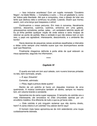 — Isso inclusive aconteceu! Com um sujeito nomeado “Cavaleiro 
Negro”, na Idade Média. — Completou o outro. — Era um gladiador e, como 
tal, lutava pela liberdade. Até que a conquistou, mas o desejo de lutar era 
tanto que abdicou dela e continuou na prisão. Lutando. Dizem que morreu 
assim, com uma lança que traspassou o elmo! 
Continuamos o nosso percurso. Em meio à conversa, literalmente 
subimos, descemos, subimos, subimos, entramos em uma galeria, 
atravessamos corredores, portas, salas... um verdadeiro labirinto aquilo ali! 
Eu já tinha perdido qualquer noção de onde estava e seria incapaz de 
retornar ao ponto de partida. Mas a verdade é que não estava nem aí com 
isso, o papo era agradável, interessante, descontraído; e o ambiente tão 
bonito! 
Havia dezenas de pequenas caixas acústicas espalhadas a intervalos 
e delas vinha sempre uma melodia suave que nos acompanhava aonde 
quer que fôssemos. 
Finalmente chegamos defronte à porta atrás da qual estavam os 
meus aposentos, segundo me informaram. 
*** 
Capítulo VI 
O quarto era todo em tom azul celeste, com nuvens brancas pintadas 
no teto, bem iluminado, amplo. 
— É aqui, Eduardo! 
Comentei, admirado: 
— Pôxa, legal a pintura deste quarto! 
Dentro de um potinho já havia um daqueles incensos de erva 
queimando. A música continuava também ali dentro, sempre no mesmo 
tom, em volume brando e constante. 
Aproximei-me da cama super espaçosa. O tamanho do colchão era o 
mais interessante, ele encostava no chão circundado apenas por um 
envoltório metálico. Era diferente de tudo o que eu já havia visto. 
— Este colchão é prá ninguém reclamar que não dormiu direito, 
heim? A cama inteira é um colchão! Vou adorar dormir aqui! 
O homem mais baixo aproximou-se de mim estendendo uma roupa 
cuidadosamente dobrada. 
 