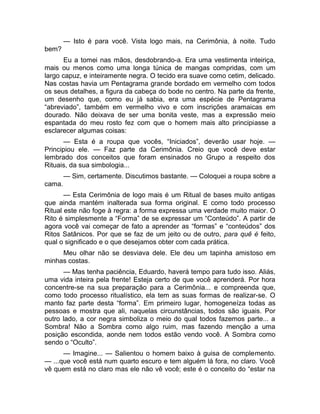 — Isto é para você. Vista logo mais, na Cerimônia, à noite. Tudo 
bem? 
Eu a tomei nas mãos, desdobrando-a. Era uma vestimenta inteiriça, 
mais ou menos como uma longa túnica de mangas compridas, com um 
largo capuz, e inteiramente negra. O tecido era suave como cetim, delicado. 
Nas costas havia um Pentagrama grande bordado em vermelho com todos 
os seus detalhes, a figura da cabeça do bode no centro. Na parte da frente, 
um desenho que, como eu já sabia, era uma espécie de Pentagrama 
“abreviado”, também em vermelho vivo e com inscrições aramaicas em 
dourado. Não deixava de ser uma bonita veste, mas a expressão meio 
espantada do meu rosto fez com que o homem mais alto principiasse a 
esclarecer algumas coisas: 
— Esta é a roupa que vocês, “Iniciados”, deverão usar hoje. — 
Principiou ele. — Faz parte da Cerimônia. Creio que você deve estar 
lembrado dos conceitos que foram ensinados no Grupo a respeito dos 
Rituais, da sua simbologia... 
— Sim, certamente. Discutimos bastante. — Coloquei a roupa sobre a 
cama. 
— Esta Cerimônia de logo mais é um Ritual de bases muito antigas 
que ainda mantém inalterada sua forma original. E como todo processo 
Ritual este não foge à regra: a forma expressa uma verdade muito maior. O 
Rito é simplesmente a “Forma” de se expressar um “Conteúdo”. A partir de 
agora você vai começar de fato a aprender as “formas” e “conteúdos” dos 
Ritos Satânicos. Por que se faz de um jeito ou de outro, para quê é feito, 
qual o significado e o que desejamos obter com cada prática. 
Meu olhar não se desviava dele. Ele deu um tapinha amistoso em 
minhas costas. 
— Mas tenha paciência, Eduardo, haverá tempo para tudo isso. Aliás, 
uma vida inteira pela frente! Esteja certo de que você aprenderá. Por hora 
concentre-se na sua preparação para a Cerimônia... e compreenda que, 
como todo processo ritualístico, ela tem as suas formas de realizar-se. O 
manto faz parte desta “forma”. Em primeiro lugar, homogeneíza todas as 
pessoas e mostra que ali, naquelas circunstâncias, todos são iguais. Por 
outro lado, a cor negra simboliza o meio do qual todos fazemos parte... a 
Sombra! Não a Sombra como algo ruim, mas fazendo menção a uma 
posição escondida, aonde nem todos estão vendo você. A Sombra como 
sendo o “Oculto”. 
— Imagine... — Salientou o homem baixo à guisa de complemento. 
— ...que você está num quarto escuro e tem alguém lá fora, no claro. Você 
vê quem está no claro mas ele não vê você; este é o conceito do “estar na 
 