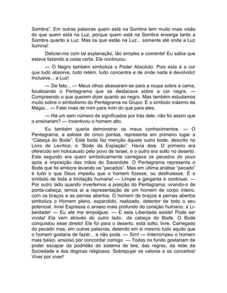 Sombra”. Em outras palavras quem está na Sombra tem muito mais visão 
do que quem está na Luz, porque quem está na Sombra enxerga tanto a 
Sombra quanto a Luz. Mas os que estão na Luz... somente até onde a Luz 
ilumina! 
Deliciei-me com tal explanação, tão simples e coerente! Eu sabia que 
estava fazendo a coisa certa. Ele continuou: 
— O Negro também simboliza o Poder Absoluto. Pois esta é a cor 
que tudo absorve, tudo retém, tudo concentra e de onde nada é devolvido! 
Inclusive... a Luz! 
— De fato... — Meus olhos abaixaram-se para a roupa sobre a cama, 
focalizando o Pentagrama que se destacava sobre a cor negra. — 
Compreendo o que querem dizer quanto ao negro. Mas também estudamos 
muito sobre o simbolismo do Pentagrama no Grupo. É o símbolo máximo da 
Magia... — Falei mais de mim para mim do que para eles. 
— Há um sem número de significados por trás dele, não foi assim que 
o ensinaram? — Incentivou o homem alto. 
Eu também queria demonstrar os meus conhecimentos. — O 
Pentagrama, a estrela de cinco pontas, representa em primeiro lugar a 
“Cabeça do Bode”. Este bode faz menção àquele outro bode, descrito no 
Livro de Levítico, o “Bode da Expiação”. Havia dois. O primeiro era 
oferecido em holocausto pelo povo de Israel, e o outro era solto no deserto. 
Este segundo era quem simbolicamente carregava os pecados do povo 
após a imposição das mãos do Sacerdote. O Pentagrama representa o 
Bode que foi embora levando os “pecados”. Mas em última análise “pecado” 
é tudo o que Deus impediu que o homem fizesse, ou desfrutasse. É o 
símbolo de toda a limitação humana! — Limpei a garganta e continuei. — 
Por outro lado quando invertemos a posição do Pentagrama, virando-o de 
ponta-cabeça, temos aí a representação de um homem de corpo inteiro, 
com os braços e as pernas abertos. O homem de braços e pernas abertos 
simboliza o Homem pleno, expandido, realizado, detentor de todo o seu 
potencial, livrei Expressa o anseio mais profundo do coração humano: a Li-berdade! 
— Eu até me empolguei. — E esta Liberdade existe! Pode ser 
vivida! Ela vem através do outro lado.. da cabeça do Bode. O Bode 
conquistou esse direito! Ele foi para o deserto, está solto, livre. Carregado 
do pecado mas, em outras palavras, detendo em si mesmo tudo aquilo que 
o homem gostaria de fazer... e não pode. — Sim! — Interrompeu o homem 
mais baixo, ansioso por concordar comigo. — Todos no fundo gostariam de 
poder escapar da podridão do sistema de leis, das regras, da rede da 
Sociedade e dos dogmas religiosos. Sobrepujar os valores e os conceitos! 
Viver por viver! 
 